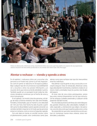 236 ciudades para la gente
Vistas sin obstrucción, distancias cortas, movimiento lento cara a cara, qué más podría uno esperar de una experiencia
urbana (situación de intercambio producida en una vereda, Karl Johan Gate, Oslo, Noruega).
En el capítulo 1, indicamos cómo ver y escuchar a las
personas es el modo más común (y el más importan-
te) como la gente se relaciona en el espacio público.
Bajo cualquier tipo de circunstancias, la posibilidad de
ver y escuchar a otros nos provee información y un
resumen de lo que está ocurriendo alrededor nuestro.
También puede ser un puntapié inicial: todas las rela-
ciones duraderas comienzan por el hecho de verse y
oírse mutuamente.
En el capítulo 2 se mostró cómo las personas, a lo lar-
go de toda su historia evolutiva, han sido seres lineales,
frontales y horizontales, que se mueven a una velocidad
de 5 km por hora. Este hecho ha sido el punto a partir
del cual se ha desarrollado nuestro aparato sensorial. Los
sentidos también impactan en el modo que las personas
entran en contacto, como se vio en el segundo capítulo.
Con este dato en mente, es sencillo concluir cómo
el planeamiento puede crear condiciones tanto para
alentar como para rechazar este tipo de intercambios
entre los individuos.
Para alentar a que la gente se vea y se escuche, es ne-
cesario asegurar vistas sin obstáculos, distancias cortas,
baja velocidad de movimiento y mantener a todos en un
mismo nivel y orientados hacia los puntos más focales
del espacio.
Al mirar más de cerca estos prerrequisitos, vemos
que estos mismos lineamientos son los que estructu-
ran las antiguas ciudades peatonales y cualquier senda
peatonal vital del mundo.
Por otro lado,la presencia de líneas de visión bloquea-
das, grandes distancias, altas velocidades, múltiples ni-
veles espaciales y orientaciones que alejan a las perso-
nas unas de otras,evita que la gente pueda verse y oírse.
No sorprende ver que estas características se encuen-
tran en numerosas nuevas áreas urbanas, zonas resi-
denciales y suburbios.
Alentar o rechazar — viendo y oyendo a otros
 