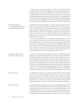 6 ciudades para la gente
En los países en vías de desarrollo, en cambio, hacer lugar para la di-
mensión humana dentro de las ciudades ha sido una tarea muchísimo más
compleja. La gran mayoría de la población se ve forzada a desarrollar sus
actividades diarias dentro del espacio urbano y hay que decir que este ha
funcionado razonablemente acorde con lo esperable. Pero cuando empie-
za a aumentar el parque automotor de forma acelerada, la competencia por
el metro cuadrado se intensiﬁca. Con el correr del tiempo, las posibilidades
de lograr una buena calidad de vida urbana para los peatones disminuyen.
Poco después del cambio de siglo, se observó que por primera vez en la
historia la mayoría de la población mundial residía en ciudades. Las ur-
bes han crecido velozmente y la expansión urbana, de ahora en adelante,
solo se acelerará. Tanto las ciudades nuevas como las existentes deberán
realizar cambios cruciales en las variables y prioridades que colocan en la
balanza a la hora de trazar un plan urbano. Poner las necesidades de la
población que usa y vive en las ciudades por delante de todo, es una tarea
primordial de cara al futuro.
Esta es la base sobre la cual se trabajará en este libro, para hacer foco
a su vez sobre la dimensión humana en el planeamiento urbano. Los go-
biernos deben urgir a sus arquitectos y urbanistas para que incorporen la
caminata en sus propuestas y así convertirlo en una política pública, capaz
de contribuir en el desarrollo de ciudades vitales, sostenibles, sanas y se-
guras. También es necesario reforzar la función social del espacio público
como un lugar de encuentro, una herramienta vital en pos de lograr una
sociedad sostenible y una comunidad abierta y democrática.
En el comienzo del siglo XXI es posible observar ya los primeros desafíos
globales que subrayan la importancia de colocar un mayor énfasis en la
implementación de una dimensión humana. Lograr un proyecto que con-
temple desarrollar una ciudad vital, sostenible, sana y segura se ha conver-
tido en un deseo urgente y casi unánime. En este sentido, incrementar el
bienestar de los peatones y de los ciclistas es un paso fundamental para lo-
grar estos cuatro objetivos principales: vitalidad, seguridad, sostenibilidad
y salubridad. Una decidida iniciativa política que aliente a los ciudadanos a
caminar y a usar la bicicleta lo máximo posible para realizar sus actividades
diarias, por ejemplo, es una forma de encarar la búsqueda de estas metas.
Las posibilidades de lograr una ciudad vital aumentan cuando se logra
convencer a una mayor cantidad de gente de que camine, use una bici-
cleta y resida dentro de la porción urbana de una ciudad. En los capítu-
los posteriores se discutirá acerca de lo importante que es tener espacios
públicos ricos y variados en cantidad, como así también poder generar
oportunidades para encuentros sociales y ofrecer propuestas culturales.
Una ciudad segura se obtiene al aumentar la cantidad de población que
resida y circule dentro del espacio urbano. Si una ciudad desea alentar a sus
habitantes a que caminen, debe tener atractivos para ofrecer, tales como la
posibilidad de hacer trayectos cortos, tener espacios públicos atractivos y
una variedad de servicios disponibles. Estos elementos incrementan la ac-
tividad y la sensación de seguridad dentro de los límites de una ciudad, ya
la dimensión humana
— la necesidad de una nueva
dimensión del planeamiento
se buscan ciudades vitales,
sostenibles, seguras y sanas
una ciudad vital
una ciudad segura
 