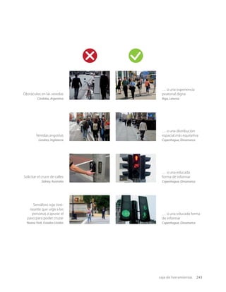 caja de herramientas 243
Veredas angostas
Londres, Inglaterra
… o una distribución
espacial más equitativa
Copenhague, Dinamarca
Obstáculos en las veredas
Córdoba, Argentina
… o una experiencia
peatonal digna
Riga, Letonia
Semáforo rojo tinti-
neante que urge a las
personas a apurar el
paso para poder cruzar
Nueva York, Estados Unidos
… o una educada forma
de informar
Copenhague, Dinamarca
… o una educada
forma de informar
Copenhague, Dinamarca
Solicitar el cruce de calles
Sidney, Australia
 