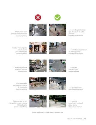 caja de herramientas 245
Interrupciones en
intersecciones menores
Londres, Inglaterra
… o veredas y bicisendas
que atraviesan las calles
menores
Copenhague, Dinamarca
… o respeto
por el cruce peatonal
Bilbao, España
(luego de una reforma)
Peatones que se ven
maltratados en una esquina
Bilbao, España
(previo a una reforma)
… o simples cruces
Copenhague, Dinamarca
… o simples
intersecciones
Brisbane, Australia
Carriles de giro libre
que son confusos
Sidney,Australia
Veredas interrumpidas
por un acceso
para automóviles
Londres, Inglaterra
… o veredas que continúan
sin interrupciones
Copenhague, Dinamarca
Cruces de calles
que parecen carreras
de obstáculos
Londres, Inglaterra
Fuente: Gehl Architects — Urban Quality Consultants, 2009.
 