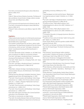 notas 249
3
Jan Gehl, La humanización del espacio urbano (Barcelona:
Reverte, 2006): 64-67.
4
Ibid.
5
Allan R. Tilley and Henry Dreyfuss Associates, The Measure of
Man and Woman. Human Factors in Design, edición revisada
(Nueva York: John Wiley & Sons, 2002).
6
Ibid.
7
Ver la ilustración del experimento de la distancia, pág. 40.
8
Jan Gehl, La humanización del espacio urbano (Barcelona:
Reverte, 2006): 69-72.
9
Edward T. Hall, La dimensión oculta (México: Siglo XXI, 1999).
10
Ibid.
Capítulo 3
1
Valores aproximados basados en la información provista por
Bo Grönlund, de la Escuela de Arquitectura de la Academia
Real de Bellas Artes, Copenhague.
2
Ver también Camilla Richter-Friis van Deurs, uderum udeliv
(Copenhague: The Royal Danish Academy of Fine Arts School
of Architecture, 2010); Jan Gehl, “Soft Edges in Residential
Streets”, Scandinavian Housing and Planning Research 3
(1986): 89-102.
3
Jan Gehl, “Mennesker til fods”, Arkitekten, no. 20 (1968). Estas
cifras se veriﬁcaron en 2008 con conclusiones similares.
4
Jan Gehl, “Soft Edges in Residential Streets”, Scandinavian
Housing and Planning Research 3 (1986): 89-102.
5
Jan Gehl, “Public Spaces for a Changing Public Life”, Topos,
no. 61 (2007): 16-22.
6
Jan Gehl, “Soft Edges in Residential Streets”, Scandinavian
Housing and Planning Research 3 (1986): 89-102.
7
Ibid.
8
Miloš Bobi´c, Between the Edges: Street Building Transition as
Urbanity Interface (Bussum, the Netherlands: Troth Publisher
Bussum, 2004).
9
Michael Varming, Motorveje i landskabet (Hørsholm: Statens
Byggeforsknings Institut, SBi, byplanlægning, 12, 1970).
10
Jan Gehl, “Close Encounters with Buildings”, Urban Design
International, no. 1 (2006): 29-47. Primera edición en danés:
Gehl, Jan, L. J. Kaefer, S. Reigstad, “Nærkontakt med huse”,
Arkitekten, no. 9 (2004): 6-21.
11
Jan Gehl, “Close Encounters with Buildings”, Urban Design
International, no. 1 (2006): 29-47.
12
Jan Gehl, “Close Encounters with Buildings”, Urban Design
International, no. 1 (2006): 29-47.
13
Jan Gehl, Public Spaces and Public Life in Central Stockholm
(Estocolmo: City of Stockholm, 1990).
14
Jan Gehl, en conversación con Ralph Erskine.
15
Jan Gehl, The Interface Between Public and Private Territories
in Residential Areas (Melbourne: Department of Architecture
and Building, University of Melbourne, 1977).
16
Ibid.
17
Aase Bundgaard, Jan Gehl and Erik Skoven, “Bløde kanter.
Hvor bygning og byrum mødes”, Arkitekten, no. 21 (1982):
421-438.
18
Jan Gehl, “Soft Edges in Residential Streets”, Scandinavian
Housing and Planning Research 3 (1986): 89-102.
19
Camilla van Deurs, “Med udkig fra altanen: livet i
boligbebyggelsernes uderum anno 2005”, Arkitekten, no. 7
(2006): 73-80.
20
Camilla van Deurs, “Med udkig fra altanen: livet i
boligbebyggelsernes uderum anno 2005”, Arkitekten, no. 7
(2006): 73-80.
21
Christopher Alexander, Un lenguaje de patrones (Barcelona:
Gustavo Gili, 1980).
22
Camilla van Deurs and Lars Gemzøe, “Gader med og uden
biler”, Byplan, no. 2 (2005): 46-57.
23
Jane Jacobs, Muerte y vida de las grandes ciudades (Madrid:
Ediciones Península, 1967).
24
Jan Gehl, Lars Gemzøe, Sia Kirknæs, Britt Sternhagen,
New City Life (Copenhague: The Danish Architectural Press,
2006): 28.
25
Ibid.
26
Bo Grönlund, “Sammenhænge mellem arkitektur
og kriminalitet”, Arkitektur der forandrer, ed. Niels Bjørn
(Copenhague: Gads Forlag, 2008): 64-79. Thorkild
Ærø, Gunvor Christensen, Forebyggelse af kriminalitet i
boligområder (Hørsholm: Statens Byggeforsknings Institut,
2003).
27
Oscar Newman, Defensible Space: Crime Prevention Through
Urban Design (Nueva York: Macmillan, 1972).
28
Peter Newman, Jeffrey Kenworthy, Sustainability and Cities:
Overcomming Automobile Dependency (Washington, D.C.:
Island Press, 1999).
29
Peter Newman, Timothy Beatley, Heather Boyer, Resilient
Cities: Responding to Peak Oil and Climate Change (Washington
DC: Island Press, 2009).
30
City of Copenhagen, Copenhagen City of Cyclists – Bicycle
Account 2008 (Copenhague: City of Copenhagen, 2009).
31
Las ilustraciones están basadas en datos recogidos entre
2000 y 2007. World Health Organization, World Health
Statistics 2009 (Francia: World Health Organization, 2009).
32
World Health Organization, World Health Statistics 2009
(Francia: World Health Organization, 2009).
33
Centro para el Control de las Enfermedades y la
Prevención: <www.cdc.gov/Features/ChildhoodObesity>
(consultado el 21 de enero de 2009).
34
World Health Organization, World Health Statistics 2009
(Francia: World Health Organization, 2009).
35
Chanam Lee, Anne Vernez Moudon, “Neighbourhood
 