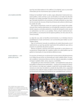 la dimensión humana 7
que hay más observadores en los ediﬁcios circundantes, que a su vez están
interesados por los movimientos que suceden en la calle.
Enfatizar la movilidad “verde”, es decir, viajar utilizando el sistema de trans-
porte público, o bien caminar o usar una bicicleta, es el modo más eﬁciente
de lograr una ciudad sostenible. Estas formas de transporte, además, le otor-
gan marcados beneﬁcios a la economía y al medio ambiente, ya que redu-
cen el consumo de recursos, limitan las emisiones de carbono y disminuyen
los niveles de ruido.
Otro aspecto importante a tener en cuenta es que el interés de la pobla-
ción por estos sistemas alternativos se ve fortalecido cuando los usuarios se
sienten seguros y cómodos yendo de un medio de transporte a otro, sea de
un subterráneo a un tren o a un autobús. Tener un buen sistema de trans-
porte público y una atractiva red de espacios públicos son dos caras de una
misma moneda.
La salud de una urbe se beneﬁcia enormemente si un individuo tiene la
posibilidad de circular caminando o con una bicicleta para realizar sus acti-
vidades diarias.
Hay un incremento marcado en problemas de salud relacionados con el
sedentarismo, ya que hay grandes segmentos de la población que solo se
mueven en automóvil, de puerta a puerta.
Alentar a la gente a caminar como parte natural de su rutina diaria es un
componente indispensable de cualquier política de salud pública que un
gobierno interesado en estas temáticas debería encarar.
En resumen, el interés por una dimensión humana dentro del planeamiento
es el reﬂejo de que existe una demanda por mejor calidad urbana. Se pue-
den establecer conexiones directas entre las mejoras espaciales y su papel
en lograr ciudades vitales, sanas, seguras y sostenibles.
Comparado con otras inversiones sociales —principalmente costos de sa-
lud pública e infraestructura automotora—, el precio de incorporar la dimen-
sión humana es tan bajo que cualquier ciudad del mundo puede realizar in-
versiones en este área, más allá de su estado de desarrollo y de su capacidad
económica.De cualquier modo,considerar y tener interés por estas cuestiones
son la inversión primordial y los beneﬁcios son indudablemente cuantiosos.
una ciudad sostenible
Una ciudad vital, segura, sana y
sostenible es el objetivo principal del
Plan NYC para la ciudad de Nueva York,
implementado en 2007.3
En la imagen se ve una nueva vía para
bicicletas y una vereda ensanchada
sobre la calle Broadway, en Manhattan
(realizada en 2008).4
una ciudad sana
cuatro objetivos — una
política de acción
 