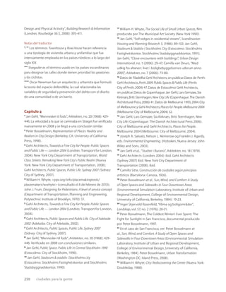 250 ciudades para la gente
Design and Physical Activity”, Building Research & Information
(Londres: Routledge 36:5, 2008): 395-411.
Notas del traductor
*, ** Los términos Townhouse y Row House hacen referencia
a una tipología de vivienda urbana y unifamiliar que fue
intensamente empleada en los países nórdicos a lo largo del
siglo XIX.
*** Sivegader es el término usado en los países escandinavos
para designar las calles donde tienen prioridad los peatones
y los ciclistas.
**** Oscar Newman fue un arquitecto y urbanista que formuló
la teoría del espacio defendible, la cual relacionaba las
variables de seguridad y prevención del delito con el diseño
de una comunidad o de un barrio.
Capítulo 4
1
Jan Gehl, “Mennesker til fods”, Arkitekten, no. 20 (1968): 429-
446. La velocidad a la que se caminaba en Strøget fue veriﬁcada
nuevamente en 2008 y se llegó a una conclusión similar.
2
Peter Bosselmann, Representation of Places: Reality and
Realism in City Design (Berkeley, CA: University of California
Press, 1998).
3
Gehl Architects, Towards a Fine City for People: Public Spaces
and Public Life — London 2004 (Londres: Transport for London,
2004); New York City Department of Transportation, World
Class Streets: Remaking New York City’s Public Realm (Nueva
York: New York City Department of Transportation, 2008);
Gehl Architects, Public Spaces, Public Life. Sydney 2007 (Sidney:
City of Sydney, 2007).
4
William H. Whyte, <pps.org/info/placemakingtools/
placemakers/wwhyte> (consultado el 8 de febrero de 2010);
John J. Fruin, Designing for Pedestrians: A level of service concept
(Department of Transportation, Planning and Engineering,
Polytechnic Institute of Brooklyn, 1970): 51.
5
Gehl Architects, Towards a Fine City for People. Public Spaces
and Public Life — London 2004 (Londres: Transport for London,
2004).
6
Gehl Architects, Public Spaces and Public Life. City of Adelaide
2002 (Adelaida: City of Adelaide, 2002).
7
Gehl Architects, Public Spaces, Public Life. Sydney 2007
(Sidney: City of Sydney, 2007).
8
Jan Gehl, “Mennesker til fods”, Arkitekten, no. 20 (1968): 429-
446. Veriﬁcado en 2008 con conclusiones similares.
9
Jan Gehl, Public Space. Public Life in Central Stockholm 1990
(Estocolmo: City of Stockholm, 1990).
10
Jan Gehl, Stadsrum & stadsliv i Stockholms city
(Estocolmo: Stockholms Fastighetskontor and Stockholms
Stadsbyggnadskontor, 1990).
11
William H. Whyte, The Social Life of Small Urban Spaces, ﬁlm
producido por The Municipal Art Society (New York 1990).
12
Jan Gehl, “Soft edges in residential streets”, Scandinavian
Housing and Planning Research 3, (1986): 89-102; Jan Gehl,
Stadsrum & Stadsliv i Stockholms City (Estocolmo: Stockholms
Fastighetskontor. Stockholms Stadsbyggnadskontor, 1991).
Jan Gehl, “Close encounters with buildings”, Urban Design
International, no. 1 (2006): 29-47; Camilla van Deurs, “Med
udkig fra altanen: livet i boligbebyggelsernes uderum anno
2005”, Arkitekten, no. 7 (2006): 73-80.
13
Datos de Filadelﬁa:Gehl Architects,sin publicar.Datos de Perth:
Gehl Architects,Perth 2009.Public Spaces & Public Life (Perth:
City of Perth,2009):47.Datos de Estocolmo:Gehl Architects,
sin publicar.Datos de Copenhague:Jan Gehl,Lars Gemzøe,Sia
Kirknæs,Britt Sternhagen,New City Life (Copenhague:The Danish
Architetural Press,2006):41.Datos de Melbourne 1993,2004:City
of Melbourne y Gehl Architects,Places for People.Melbourne 2004
(Melbourne:City of Melbourne,2004):32.
14
Jan Gehl, Lars Gemzøe, Sia Kirknæs, Britt Sternhagen, New
City Life (Copenhague: The Danish Architectural Press 2006).
City of Melbourne and Gehl Architects, Places for People.
Melbourne 2004 (Melbourne: City of Melbourne, 2004).
15
Joseph A. Salvato, Nelson L. Nemerow og Franklin J. Agardy,
eds. Environmental Engineering, (Hoboken, Nueva Jersey: John
Wiley and Sons, 2003).
16
Jan Gehl et al., “Studier i Burano”, Arkitekten, no. 18 (1978).
17
Gehl Architects (Londres 2004): ibid. Gehl Architects
(Sydney 2007) ibid. New York City Department of
Transportation (2008), ibid.
18
Camillo Sitte, Construcción de ciudades según principios
artísticos (Barcelona: Canosa, 1926).
19
Peter Bosselmann et al., Sun, Wind, and Comfort: A Study
of Open Spaces and Sidewalks in Four Downtown Areas
(Environmental Simulation Laboratory, Institute of Urban and
Regional Development, College of Environmental Design,
University of California, Berkeley, 1984): 19-23.
20
Inger Skjervold Rosenfeld, “Klima og boligområder”,
Landskap, vol. 57, no. 2 (1976): 28-31.
21
Peter Bosselmann, The Coldest Winter I Ever Spent: The
Fight for Sunlight in San Francisco, documental producido
por Peter Bosselmann, 1997.
22
En el caso de San Francisco, ver: Peter Bosselmann et
al., Sun, Wind, and Comfort: A Study of Open Spaces and
Sidewalks in Four Downtown Areas (Environmental Simulation
Laboratory, Institute of Urban and Regional Development,
College of Environmental Design, University of California,
Berkeley, 1984). Peter Bosselmann, Urban Transformation
(Washington DC: Island Press, 2008).
23
William H. Whyte, City: Rediscovering the Center (Nueva York:
Doubleday, 1988).
 