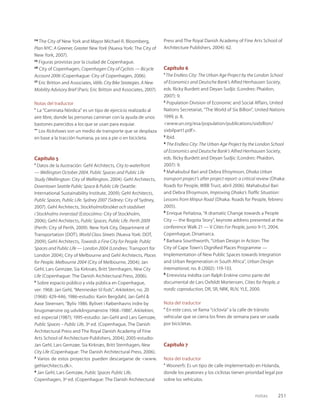 notas 251
24
The City of New York and Mayor Michael R. Bloomberg,
Plan NYC: A Greener, Greater New York (Nueva York: The City of
New York, 2007).
25
Figuras provistas por la ciudad de Copenhague.
26
City of Copenhagen, Copenhagen City of Cyclists — Bicycle
Account 2006 (Copenhague: City of Copenhagen, 2006).
27
Eric Britton and Associates, Vélib. City Bike Strategies. A New
Mobility Advisory Brief (París: Eric Britton and Associates, 2007).
Notas del traductor
* La “Caminata Nórdica” es un tipo de ejercicio realizado al
aire libre, donde las personas caminan con la ayuda de unos
bastones parecidos a los que se usan para esquiar.
** Los Rickshaws son un medio de transporte que se desplaza
en base a la tracción humana, ya sea a pie o en bicicleta.
Capítulo 5
1
Datos de la ilustración: Gehl Architects, City to waterfront
— Wellington October 2004. Public Spaces and Public Life
Study (Wellington: City of Wellington, 2004). Gehl Architects,
Downtown Seattle Public Space & Public Life (Seattle:
International Sustainability Institute, 2009); Gehl Architects,
Public Spaces, Public Life. Sydney 2007 (Sidney: City of Sydney,
2007). Gehl Architects, Stockholmsförsöket och stadslivet
i Stockholms innerstad (Estocolmo: City of Stockholm,
2006); Gehl Architects, Public Spaces, Public Life. Perth 2009
(Perth: City of Perth, 2009). New York City, Department of
Transportation (DOT), World Class Streets (Nueva York: DOT,
2009); Gehl Architects, Towards a Fine City for People. Public
Spaces and Public Life — London 2004 (Londres: Transport for
London 2004); City of Melbourne and Gehl Architects, Places
for People. Melbourne 2004 (City of Melbourne, 2004); Jan
Gehl, Lars Gemzøe, Sia Kirknæs, Britt Sternhagen, New City
Life (Copenhague: The Danish Architectural Press, 2006).
2
Sobre espacio público y vida pública en Copenhague,
ver: 1968: Jan Gehl, “Mennesker til fods”, Arkitekten, no. 20
(1968): 429-446; 1986-estudio: Karin Bergdahl, Jan Gehl &
Aase Steensen, “Byliv 1986. Bylivet i Københavns indre by
brugsmønstre og udviklingsmønstre 1968–1986”, Arkitekten,
ed. especial (1987); 1995-estudio: Jan Gehl and Lars Gemzøe,
Public Spaces – Public Life, 3º ed. (Copenhague, The Danish
Architectural Press and The Royal Danish Academy of Fine
Arts School of Architecture Publishers, 2004); 2005-estudio:
Jan Gehl, Lars Gemzøe, Sia Kirknæs, Britt Sternhagen, New
City Life (Copenhague: The Danish Architectural Press, 2006).
3
Varios de estos proyectos pueden descargarse de <www.
gehlarchitects.dk>.
4
Jan Gehl, Lars Gemzøe, Public Spaces Public Life,
Copenhagen, 3º ed. (Copenhague: The Danish Architectural
Press and The Royal Danish Academy of Fine Arts School of
Architecture Publishers, 2004): 62.
Capítulo 6
1
The Endless City: The Urban Age Project by the London School
of Economics and Deutsche Bank’s Alfred Herrhausen Society,
eds. Ricky Burdett and Deyan Sudjic (Londres: Phaidon,
2007): 9.
2
Population Division of Economic and Social Affairs, United
Nations Secretariat, “The World of Six Billion”, United Nations
1999, p. 8,
<www.un.org/esa/population/publications/sixbillion/
sixbilpart1.pdf>.
3
Ibid.
4
The Endless City: The Urban Age Project by the London School
of Economics and Deutsche Bank’s Alfred Herrhausen Society,
eds. Ricky Burdett and Deyan Sudjic (Londres: Phaidon,
2007): 9.
5
Mahabubul Bari and Debra Efroymson, Dhaka Urban
transport project’s after project report: a critical review (Dhaka:
Roads for People, WBB Trust, abril 2006). Mahabubul Bari
and Debra Efroymson, Improving Dhaka’s Trafﬁc Situation:
Lessons from Mirpur Road (Dhaka: Roads for People, febrero
2005).
6
Enrique Peñalosa, “A dramatic Change towards a People
City — the Bogota Story”, keynote address presented at the
conference Walk 21 — V Cities For People, junio 9-11, 2004,
Copenhague, Dinamarca.
7
Barbara Sourthworth, “Urban Design in Action: The
City of Cape Town’s Digniﬁed Places Programme —
Implementation of New Public Spaces towards Integration
and Urban Regeneration in South Africa”, Urban Design
International, no. 8 (2002): 119-133.
8
Entrevista inédita con Ralph Erskine como parte del
documental de Lars Oxfeldt Mortensen, Cities for People, a
nordic coproduction, DR, SR, NRK, RUV, YLE, 2000.
Nota del traductor
* En este caso, se llama “ciclovía” a la calle de tránsito
vehicular que se cierra los ﬁnes de semana para ser usada
por bicicletas.
Capítulo 7
Nota del traductor
* Woonerfs: Es un tipo de calle implementado en Holanda,
donde los peatones y los ciclistas tienen prioridad legal por
sobre los vehículos.
 
