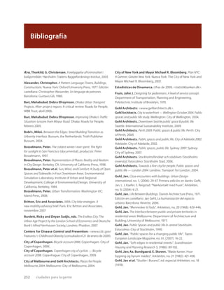 Ærø, Thorkild; G. Christensen. Forebyggelse af kriminalitet i
boligområder. Hørsholm: Statens Byggeforsknings Institut, 2003.
Alexander, Christopher. A Pattern Language: Towns, Buildings,
Constructions. Nueva York: Oxford University Press, 1977. Edición
castellana: Christopher Alexander, Un lenguaje de patrones.
Barcelona: Gustavo Gili, 1980.
Bari, Mahabubul; Debra Efroymson. Dhaka Urban Transport
Projects. After project report: A critical review. Roads for People,
WBB Trust, abril 2006.
Bari, Mahabubul; Debra Efroymson. Improving Dhaka’s Trafﬁc
Situation: Lessons from Mirpur Road. Dhaka: Roads for People,
febrero 2005.
Bobi’c, Miloš. Between the Edges: Street Building Transition as
Urbanity Interface. Bussum, the Netherlands: Troth Publisher
Bussum, 2004.
Bosselmann, Peter. The coldest winter I ever spent: The ﬁght
for sunlight in San Francisco (documental), productor: Peter
Bosselmann, 1997.
Bosselmann, Peter. Representation of Places: Reality and Realism
in City Design. Berkeley, CA: University of California Press, 1998.
Bosselmann, Peter et al. Sun, Wind, and Comfort: A Study of Open
Spaces and Sidewalks in Four Downtown Areas. Environmental
Simulation Laboratory, Institute of Urban and Regional
Development, College of Environmental Design, University of
California, Berkeley, 1984.
Bosselmann, Peter. Urban Transformation. Washington DC:
Island Press, 2008.
Britton, Eric and Associates. Vélib. City bike strategies. A
new mobility advisory brief. París: Eric Britton and Associates,
noviembre 2007.
Burdett, Ricky and Deyan Sudjic, eds. The Endless City: The
Urban Age Project by the London School of Economics and Deutsche
Bank’s Alfred Herrhausen Society, Londres: Phaidon, 2007.
Centers for Disease Control and Prevention: <www.cdc.gov/
Features/> Childhood Obesity (consultado el 21 de enero de 2009).
City of Copenhagen. Bicycle account 2006. Copenhagen: City of
Copenhagen, 2006.
City of Copenhagen. Copenhagen city of cyclists — Bicycle
account 2008. Copenhague: City of Copenhagen, 2009.
City of Melbourne and Gehl Architects. Places for People.
Melbourne 2004. Melbourne: City of Melbourne, 2004.
City of New York and Mayor Michael R. Bloomberg. Plan NYC:
A Greener, Greater New York. Nueva York: The City of New York and
Mayor Michael R. Bloomberg, 2007.
Estadísticas de Dinamarca, cifras de 2009, <statistikbanken.dk>.
Fruin, John J. Designing for pedestrians. A level of service concept.
Department of Transportation, Planning and Engineering,
Polytechnic Institute of Brooklyn, 1970.
Gehl Architects: <www.gehlarchitects.dk>.
Gehl Architects. Citytowaterfront—WellingtonOctober2004.Public
spaces and public life study. Wellington: City of Wellington, 2004.
Gehl Architects. Downtown Seattle public space & public life.
Seattle: International Sustainability Institute, 2009.
Gehl Architects. Perth 2009. Public spaces & public life. Perth: City
of Perth, 2009.
Gehl Architects. Public spaces and public life. City of Adelaide 2002.
Adelaide: City of Adelaide, 2002.
Gehl Architects. Public spaces, public life. Sydney 2007. Sydney:
City of Sydney, 2007.
Gehl Architects. Stockholmsförsöket och stadslivet i Stockholms
innerstad. Estocolmo: Stockholm Stad, 2006.
Gehl Architects. Towards a ﬁne city for people. Public spaces and
public life — London 2004. Londres: Transport for London, 2004.
Gehl, Jan. Close encounters with buildings. Urban Design
international, no. 1, (2006): 29-47. Primera edición en danés: Gehl,
Jan, L. J. Kaefer, S. Reigstad. “Nærkontakt med huse”, Arkitekten,
no. 9, (2004): 6-21.
Gehl, Jan. Life Between Buildings. Danish Architecture Press, 1971.
Edición en castellano: Jan Gehl, La humanización del espacio
urbano. Barcelona: Reverte, 2006.
Gehl, Jan. “Mennesker til fods”. Arkitekten, no. 20 (1968): 429-446.
Gehl, Jan. The interface between public and private territories in
residential areas. Melbourne: Department of Architecture and
Building, University of Melbourne, 1977.
Gehl, Jan. Public Spaces and public life in central Stockholm.
Estocolmo: City of Stockholm, 1990.
Gehl, Jan. “Public spaces for a changing public life”. Topos:
European Landscape Magazine, no. 61, (2007): 16-22.
Gehl, Jan. “Soft edges in residential streets”. Scandinavian
Housing and Planning Research 3, (1986): 89-102.
Gehl, Jan; Aa. Bundgaard; E. Skoven. “Bløde kanter. Hvor
bygning og byrum mødes”. Arkitekten, no. 21 (1982): 421-438.
Gehl, Jan et al. “Studier i Burano”, ed. especial Arkitekten, no. 18
(1978).
252 ciudades para la gente
Bibliografía
 