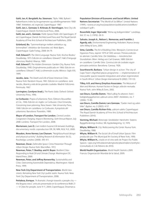 bibliografía 253
Gehl, Jan, K. Bergdahl; Aa. Steensen. “Byliv 1986. Bylivet i
Københavns indre by brugsmønstre og udviklingsmønstre 1968-
1986”. Arkitekten, ed. especial, Copenhague: 1987.
Gehl, Jan; L. Gemzøe; S. Kirknæs; B. Sternhagen. New City Life.
Copenhague: Danish Architectural Press, 2006.
Gehl, Jan, and L. Gemzøe. Public Spaces Public Life Copenhagen, 3º
ed. Copenhague: Danish Architectural Press and The Royal Danish
Academy of Fine Arts School of Architecture Publishers, 2004.
Grönlund, Bo. “Sammenhænge mellem arkitektur og
kriminalitet”. Arkitektur der forandrer, ed. Niels Bjørn,
Copenhague: Gads Forlag, 2008: 64-79.
Hall, Edward T. The Silent Language. Nueva York: Anchor Books/
Doubleday, 1973. Edición en castellano: Edward T. Hall, El lenguaje
silencioso, Madrid: Alianza, 1989.
Hall, Edward T. The Hidden Dimension. Garden City, Nueva York:
Doubleday, 1990. Originalmente publicado en 1966. Edición en
castellano: Edward T. Hall, La dimensión oculta. México: Siglo XXI,
1999.
Jacobs, Jane. The Death and Life of Great American Cities.
Nueva York: Random House, 1961. Edición en castellano: Jane
Jacobs, Muerte y vida de las grandes ciudades. Madrid: Ediciones
Península, 1967.
Larrington, Carolyne (trad.), The Poetic Edda. Oxford: Oxford
University Press, 1996.
Le Corbusier. Propos d’urbanisme. París: Éditions Bouveillier
et Cie., 1946. Edición en inglés: Le Corbusier, Clive Entwistle,
Concerning town planning. New Haven: Yale University Press,
1948. Edición en castellano: Le Corbusier, A propósito del
urbanismo. Barcelona: Poseidón, 1980.
Mayor of London, Transport for London. Central London.
Congestion Charging. Impacts Monitoring. Sixth Annual Report, July
2008. Londres: Transport for London, 2008.
Mortensen, Lars O. Livet mellem husene/Life between buildings,
documentary, nordic coproduction DR, SR, NRK, RUV, YLE, 2000.
Moudon, Anne Vernez; Lee Chanam. “Neighbourhood design
and physical activity”. Building Research & Information 36 (5),
Routledge, Londres (2008): 395-411.
Newman, Oscar. Defensible Space: Crime Prevention Through
Urban Design. Nueva York: Macmillan, 1972.
Newman, Peter, T. Beatley, and H. Boyer. Resilient Cities:
Responding to Peak Oil and Climate Change. Washington DC:
Island Press, 2009.
Newman, Peter, and Jeffrey Kenworthy. Sustainability and
Cities: Overcoming Automobile Dependency. Washington: Island
Press, 1999.
New York City Department of Transportation. World class
streets: Remaking New York City’s public realm. Nueva York: New
York City Department of Transportation, 2008.
Peñalosa, Enrique. “A dramatic change towards a people city —
the Bogota story”, artículo presentado en la conferencia Walk 21
— V Cities for people, June 9-11, 2004, Copenhague, Dinamarca.
Population Division of Economic and Social Affairs. United
Nations Secretariat: “The World of Six Billion”, United Nations
(1999), <www.un.org/esa/population/publications/sixbillion/
sixbilpart1.pdf>.
Rosenfeld, Inger Skjervold. “Klima og boligområder”. Landskap,
Vol. 57, no. 2, (1976): 28-31.
Salvato, Joseph A., Nelson L. Nemerow, and Franklin J.
Agardy, eds. Environmental Engineering, Hoboken, Nueva Jersey:
John Wiley & Sons, 2003.
Sitte, Camillo. The Art of Building Cities. Westport, Connecticut:
Hyperion Press, reprint 1979 of 1945 version. Primera edición
en alemán: Camillo Sitte. Der Städtebau — künstlerischen
Grundsätzen. Wien: Verlag von Carl Graeser, 1889. Edición
en castellano: Camillo Sitte. Construcción de ciudades según
principios artísticos. Barcelona: Canosa, 1926.
Sourthworth, Barbara. “Urban design in action: The city of
Cape Town’s digniﬁed places programme — implementation of
new public spaces towards integration and urban regeneration
in South Africa”. Urban Design International 8 (2002): 119-133.
Tilley, A.R. and Henry Dreyfuss Associates. The Measure of
Man and Woman. Human Factors in Design, edición revisada.
Nueva York: John Wiley & Sons, 2002.
van Deurs, Camilla Damm. “Med udkig fra altanen: livet i
boligbebyggelsernes uderum anno 2005”. Arkitekten, no. 7
(2006): 73-80.
van Deurs, Camilla Damm; Lars Gemzøe. “Gader med og uden
biler”. Byplan, no. 2 (2005): 4-57.
van Deurs, Camilla Richter-Friis. uderum udeliv. Copenhague:
The Royal Danish Academy of Fine Arts School of Architecture
Publishers (2010).
Varming, Michael. Motorveje i landskabet. Hørsholm: Statens
Byggeforsknings Institut, SBi, byplanlægning, 12, 1970.
Whyte, William H. City: Rediscovering the Center. Nueva York:
Doubleday, 1988.
Whyte, William H. The Social Life of Small Urban Spaces. Film
producido por The Municipal Art Society of New York, 1990.
Whyte, William H., citado en el sitio web de Project for Public
Spaces: <pps.org/info/placemakingtools/placemakers/wwhyte>
(consultado el 2 de febrero de 2010).
World Health Organization. World Health Statistics 2009.
Francia: Organización Mundial de la Salud, 2009.
 