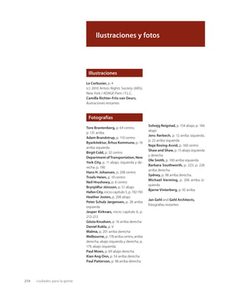 Ilustraciones y fotos
Illustraciones
Le Corbusier, p. 4
(c) 2010 Artists Rights Society (ARS),
New York / ADAGP, Paris / F.L.C.
Camilla Richter-Friis van Deurs,
ilustraciones restantes
Fotografías
Tore Brantenberg, p. 64 centro;
p. 131 arriba
Adam Brandstrup, p. 110 centro
Byarkitektur, Århus Kommune, p. 16
arriba izquierda
Birgit Cold, p. 32 centro
Department of Transportation, New
York City, p. 11 abajo, izquierda y de-
recha; p. 190
Hans H. Johansen, p. 208 centro
Troels Heien, p. 10 centro
Neil Hrushowy, p. 8 centro
Brynjólfur Jónsson, p. 51 abajo
Hafen City, inicio capítulo 5, p. 192-193
Heather Josten, p. 208 abajo
Peter Schulz Jørgensen, p. 28 arriba
izquierda
Jesper Kirknæs, inicio capítulo 6, p.
212–213
Gösta Knudsen, p. 16 arriba derecha
Daniel Kukla, p. V
Malmø, p. 201 arriba derecha
Melbourne, p. 178 arriba centro, arriba
derecha, abajo izquierda y derecha; p.
179, abajo izquierda.
Paul Moen, p. 69 abajo derecha
Kian Ang Onn, p. 54 arriba derecha
Paul Patterson, p. 98 arriba derecha
254 ciudades para la gente
Solvejg Reigstad, p. 154 abajo; p. 166
abajo
Jens Rørbech, p. 12 arriba izquierda;
p. 22 arriba izquierda
Naja Rosing-Asvid, p. 160 centro
Shaw and Shaw, p. 15 abajo izquierda
y derecha
Ole Smith, p. 100 arriba izquierda
Barbara Southworth, p. 225; p. 226
arriba derecha
Sydney, p. 98 arriba derecha.
Michael Varming, p. 206 arriba iz-
quierda
Bjarne Vinterberg, p. 92 arriba
Jan Gehl and Gehl Architects,
fotografías restantes
 