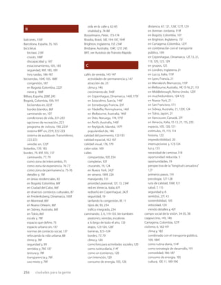 256 ciudades para la gente
B
balcones, 150f
Barcelona, España, 35, 165
bicicletas
bicitaxi, 218f
cruces, 188f
discapacidad y, 187
estacionamiento, 105, 185
seguridad, 90f, 185, 189
tres ruedas, 186-187
bicisendas, 104f, 105, 188f
congestión, 187
en Bogotá, Colombia, 222f
nieve y, 188f
Bilbao, España, 208f, 245
Bogotá, Colombia, 109, 191
bicisendas en, 222f
bordes blandos, 86f
caminando en, 107
condiciones de vida, 221-222
opciones de recreación, 223
programa de ciclovía, 190, 223f
sistema BRT en, 221f, 222-223
sistema de autobuses Transmilenio,
222-223
veredas en, 222f
bolardos, 139, 165
bordes, 79, 85f, 103, 137
caminando, 77, 79
como zona de intercambio, 75
como zona de experiencia, 76-77
como zona de permanencia, 75-76
detalles y, 78f
en áreas residenciales, 82
en Bogotá, Colombia, 86f
en Ciudad del Cabo, 86f
en diversos contextos culturales, 87
en Frederiksberg, Dinamarca, 100f
en Montreal, 86f
en Nueva Orleans, 86f
en Sidney, Australia, 86f
en Tokio, 86f
escala y, 78f
espacio que deﬁne, 75
espacio urbano sin, 137
normas de contacto social, 137
reforzando la vida urbana, 88
ritmo y, 78f
seguridad y, 99
sentidos y, 78f, 137
textura y, 78f
transparencia y, 78f
uso mixto y, 78f
vida en la calle y, 82-85
vitalidad y, 74-88
Bosselmann, Peter, 173-174
Brasilia, Brasil, 58f, 194-197, 194f
Brighton, Inglaterra, 15f, 234f
Brisbane, Australia, 104f, 121f, 245
BRT, ver Autobús de Tránsito Rápido
C
cafés de vereda, 145-147
actividades de permanencia y, 147
atracción de, 25
clima y, 146
crecimiento de, 146f
en Copenhague, Dinamarca, 146f, 175f
en Estocolmo, Suecia, 146f
en Estrasburgo, Francia, 23f
en Filadelﬁa, Pennsylvania, 146f
en Melbourne, Australia, 146f
en Oslo, Noruega, 174, 175f
en Perth, Australia, 146f
en Reykjavik, Islandia, 147f
popularidad de, 146
calidad del pavimento, 132-133
calidad espacial, 162-167
calidad visual, 176, 179
calor solar, 169
calles
compartidas, 92f, 234
completas, 92f
cruzando, 19, 124
en Nueva York, 242f
en verano, 190f, 224
manejando, 131
prioridad peatonal, 12f, 13, 234f
red en Venecia, Italia, 67f
rediseño en Copenhague, 242f
seguridad, 19
tarifando la congestión, 8f, 11
tipos de, 93, 234
tráﬁco integrado, 234
caminando, 3, 6, 119-133. Ver también
peatones; veredas, escaleras
a lo largo de todo el año, 133
atajos, 123-124, 126f
barreras, 123–124
bordes, 77, 79
clima y, 120
como foro para actividades sociales,120
como rutina diaria, 114f
como un comienzo, 120
con intención, 120
consumo de energía, 105, 126
distancia, 67, 121, 126f, 127f, 129
en Amman Jordania, 119f
en Bogotá, Colombia, 107
en Brighton, Inglaterra, 15f
en Cartagena, Colombia, 127f
en combinación con el transporte
público, 109
en Copenhague, Dinamarca, 12f, 13, 21,
113, 120, 125, 129
en grupos, 125
en Londres, Inglaterra, 21
en Lucca, Italia, 119f
en Lyon, Francia, 21
en Marrakesh, Marruecos, 119f
en Melbourne, Australia, 14f, 15-16, 21, 113
en Middlebrough, Reino Unido, 123f
en muchedumbres, 124-125
en Nueva York, 21
en San Francisco, 173
en Sidney, Australia, 21, 123f, 124
en Tokio, Japón, 21
en Vancouver, Canadá, 27f
en Venecia, Italia, 12-13, 21, 115, 235
espacio, 105, 120, 121
estímulos, 15, 113, 114
historia, 122
impredictibilidad, 20
interrupciones y, 123-124
luz y, 133
necesidad de caminar, 118
oportunidad reducida, 3
oportunidades, 19
perspectiva de la “longitud cansadora”
127
primeros pasos, 119
psicología, 127-128
ruta de calidad, 106f, 121
salud, 7, 115
seguridad y, 6
sentidos, 27f, 43
sostenibilidad, 105
velocidad, 120
viendo detalles y, 42f
campo social de la visión, 34-35, 38
cappuccino, 145, 146
Cartagena, Colombia, 127f
ciclismo, 6, 182-191
clima y, 182
combinado con el transporte público,
109, 184f
como rutina diaria, 114f
como estrategia de desarrollo, 191
comodidad, 186-187
consumo de energía, 105
cultura, 10f, 11, 189-190
 