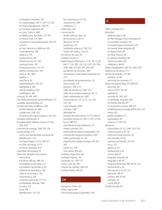 índice temático y de nombres 257
en Bogotá, Colombia, 107
en Copenhague, 10f, 11, 107, 113, 182
en Dhaka, Bangladesh, 190-191
en Londres, Inglaterra, 8f
en Lyon, Francia, 189f
en Melbourne, Australia, 113, 190
en Nueva York, 11f, 190f
en países en vías de desarrollo, 190-191,
217-218
en San Francisco, California, 182
entrenamiento, 190
espacio y, 105
inexperiencia, 187
infraestructura, 91, 182
interrupciones, 187
invitaciones para, 113, 114
política urbana para, 183
nieve y, 187, 188f
salud y, 7
sentidos y, 43
sostenibilidad y, 105, 191
topografía y, 182
viendo detalles y, 42f
visibilidad y, 186
ciclovías, 91, 94f, 187f
City: Rediscovering the Center (Whyte), 177
ciudades abandonadas, 26
Ciudad del Cabo, Sudáfrica, 202f
bordes blandos en, 86f
jurisdicción, 224f, 225
programa de lugares dignos, 225-227
ciudades medievales, 9
Complejo Bo01, Malmø, Suecia, 57, 201,
203, 232f
consumo de energía, 104f, 105, 126
conduciendo, 211f
como una herramienta universal de
planiﬁcación, 210
en Copenhague, 72-73, 209-211
en Oslo, Noruega, 72-73
en Perth, Australia, 211f
Clarksdale, Mississippi, 26
clima. Ver también macroclima,
microclima
a la altura del ojo, 168-175
actividades al aire libre y, 21
actividades opcionales y, 20
andando en bicicleta y, 182
cafés en la vereda y, 146
caminando y, 120
construir a pesar de, 171-173
en Reykjavik, Islandia, 168f
escala y, 174
local, 168
planiﬁcación, 174, 175
San Francisco y, 173-174
variación en, 169f
vitalidad y, 71
columnata, 165
comunicación
desde ediﬁcios altos, 42
dimensiones y, 50–51
distancia, 47, 101
escaleras y, 50
mobiliario urbano y, 154f, 155
niveles de ruido y, 152-155
conciertos de rock, 36
contacto visual, 51
Copenhague, Dinamarca, 11-12, 12f, 13, 29,
64f, 71, 73f, 102f, 120, 125, 127f, 129, 150f,
164f, 166f, 197, 207, 243, 244, 245
accidentes de bicicleta, 186f
actividades comerciales/culturales en,
211f
actividades de permanencia, 12f
área central, 121f
asientos, 143f, 211f
cafés de vereda en, 146f, 175f
calles de prioridad peatonal, 12f, 13
calles rediseñadas en, 242f
caminando en, 12f, 13, 21, 113, 120,
125, 129
casas urbanas, 206f
ciclovías, 124f
densidad, 69
estudios de vida urbana, 72–73, 209-211
haciendo ciclismo en, 10f, 11, 107, 113, 182
luz en, 98f, 99
monitorear la vida urbana en, 13
niveles sonoros, 153
sistema de bicicletas compartidas, 187
sistema de transporte público, 184f
tráﬁco automotor en, 10f
viajando del trabajo al hogar, 10f, 107,
182
viento en, 170f
vista aérea, 206-207
Córdoba, Argentina, 243
Córdoba, España, 142
corriendo, 43, 110f, 113
Costa, Lúcio da, 196
criterios de calidad, 238-239
Curitiba, Brasil, 220-221
CH
Changcha, China, 76f
Chiba, Japón, 48f
Chichicastenango, Guatemala, 214f
D
Delft, Holanda, 235
densidad
ediﬁcios altos y, 68
en Aker Brygge, Oslo, Noruega, 69
en ciudades antiguas, 69
en Copenhague, Dinamarca, 69
en nuevas áreas urbanas, 69
en Nueva York, 68
en París, Francia, 69
en Sidney, Australia, 68
vida en la calle y, 83
vitalidad y, 68-69
Dhaka, Bangladesh, 190-191, 216f, 218f
diferencias de altura, 177
diseño de estadios, 35, 36f
asientos, 37-38
precio de las entradas, 37
diseño de planta baja, 41f, 240-241
aburrido, 241
activo, 79, 81, 99, 241
calidad, 81
cerrado, 81, 149, 151f
en Adelaida, Australia, 80f
en Dublín, Irlanda, 41f
en Estocolmo, Suecia, 80f, 81f
en Melbourne, Australia, 80f, 81-82, 151f
mixto, 241
política pública, 151
seguridad y, 99
vertical, 77, 78f, 129
distancia
caminando, 67, 121, 126f, 127f, 129
comunicación y, 47, 101
emociones dominantes, 34
escuchando, 34-35
expresiones faciales, 34, 37f
física, 127
género y, 34
impresiones y, 47
íntima, 46f, 47
lenguaje corporal, 34
lenguaje y, 48-49
longitud de brazos, 48f, 49-50, 155
movimiento y, 34
percepción y, 33-35, 127
personal, 46f, 47
pública, 46f, 47-48
sentidos, 33
social, 46f, 47
Dublín, Irlanda, 41f
 