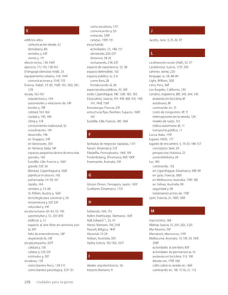 258 ciudades para la gente
E
ediﬁcios altos
comunicación desde, 42
densidad y, 68
sentidos y, 40f
viento y, 171
efecto nicho, 139, 140f
ejercicio, 112-114, 158-161
El lenguaje silencioso (Hall), 33
equipamiento urbano, 143, 144f
comunicaciones y, 154f, 155
Erskine, Ralph, 57, 82, 150f, 155, 200, 201,
229
escala, 162-167
arquitectura y, 164
automóviles y relaciones de, 54f
bordes y, 78f
calidad, 163-164
ciudad y, 195, 196
clima y, 174
conocimiento tradicional, 55
coordinación, 195
desarrollo, 196
en Singapur, 54f
en Vancouver, 203
en Venecia, Italia, 54f
espacios pequeños dentro de otros más
grandes, 165
Eurolille, Lille, Francia y, 166f
grande, 53f, 56
Ørestad, Copenhague y, 166f
planiﬁcar el sitio en, 195
pulverizada, 54-59, 167
rápido, 164
sentidos y, 33-46
St. Pölten, Austria y, 166f
tecnología para construir y, 56
temperatura y, 52f, 53f
velocidad y, 44f
escala humana, 43-44, 55, 195
automóviles y, 55, 207-209
ediﬁcios a, 57
espacio al aire libre en armonía con
la, 59f
falta de entendimiento, 58f
respetando la, 58f
escala pequeña, 207f
calidad y, 118
calidez y, 52f, 53f
estímulos y, 207
escaleras, 129
como barrera física, 129-131
como barrera psicológica, 129-131
como escultura, 131f
comunicación y, 50
evitando, 128f
rampas, 130f, 131
escuchando
actividades, 23, 148, 151
alentando, 236-237
distancia, 34-35
rechazando, 236-237
espacio de experiencia, 32, 38
espacio defendible, 102
espacio público, ix, 3, 6
como foro, 28
fortaleciendo el, 28
espectáculos públicos, 35, 36f
estilo Copenhague, 94f, 124f, 183, 185
Estocolmo, Suecia, 41f, 49f, 80f, 81f, 140,
141, 146f, 150f
Estrasburgo, Francia, 23f
estructuras ﬁjas, ﬂexibles, fugaces, 160f,
161
Eurolille, Lille, Francia, 58f, 166f
F
fachadas de negocios tapiadas, 151f
Farum, Dinamarca, 52f
Filadelﬁa, Pennsylvania, 146f, 199
Frederiksberg, Dinamarca, 85f, 100f
Freemantle, Australia, 59f
G
Ginzan Onsen, Yamagata, Japón, 163f
Gudhjem, Dinamarca, 172f
H
hablando, 148, 151
Hafen, Hamburgo, Alemania, 143f
Hall, Edward T., 33, 47
Hanoi, Vietnam, 76f, 216f
Hasselt, Bélgica, 144f
Hávamál, 23-24
Hobart, Australia, 205
Hydra, Grecia, 162-163, 167f
I
ideales arquitectónicos, 56
Imperio Romano, 9
J
Jacobs, Jane, 3, 25-26, 97
L
La dimensión oculta (Hall), 33, 47
Landskrona, Suecia, 172f, 200
Lehrner, Jamie, 220
lenguaje, ix, 34, 48-49
Light, William, 200
Lima, Perú, 96f
Los Ángeles, California, 235
Londres, Inglaterra, 88f, 243, 244, 245
andando en bicicleta, 8f
autobuses, 8f
caminando en, 21
costo de congestión, 8f, 11
interrupciones en la vereda, 124
niveles de ruido, 155
tráﬁco automotor, 8f, 11
transporte público, 11
Lucca, Italia, 119f
lugares 100%, 177
lugares de encuentro, 3, 19-29, 148-157
conceptos clave, 29
perspectiva histórica, 25
sostenibilidad y, 28
luz, 180
caminando, 133
en Copenhague, Dinamarca, 98f, 99
en Lyon, Francia, 180f
en Melbourne, Australia, 178f, 180
en Sidney, Australia, 99
seguridad y, 98
tratamiento activo de, 178f
Lyon, Francia, 21, 180f, 189f
M
macroclima, 168
Malmø, Suecia, 57, 201, 203, 232f
Mar Muerto, 59f
Marrakesh, Marruecos, 119f
Melbourne, Australia, 13, 14f, 29, 145f,
208f
actividades al aire libre, 83f
actividades de permanencia, 16
andando en bicicleta, 113, 190
árboles en, 179f, 180
cafés sobre la vereda en, 146f
caminando en, 14f, 15-16, 21, 113
 