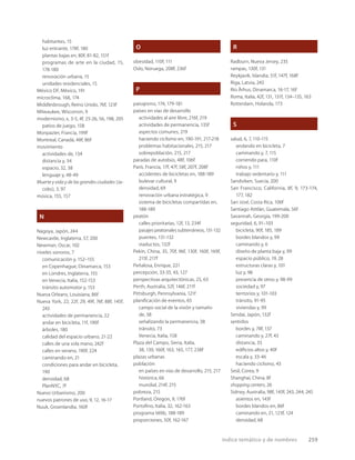 índice temático y de nombres 259
habitantes, 15
luz entrante, 178f, 180
plantas bajas en, 80f, 81-82, 151f
programas de arte en la ciudad, 15,
178-180
renovación urbana, 15
unidades residenciales, 15
México DF, México, 191
microclima, 168, 174
Middlesbrough, Reino Unido, 76f, 123f
Milwaukee, Wisconsin, 9
modernismo, x, 3-5, 4f, 25-26, 56, 198, 205
patios de juego, 158
Monpazier, Francia, 199f
Montreal, Canadá, 48f, 86f
movimiento
actividades de, 134
distancia y, 34
espacio, 32, 38
lenguaje y, 48-49
Muerte y vida y de las grandes ciudades (Ja-
cobs), 3, 97
música, 155, 157
N
Nagoya, Japón, 244
Newcastle, Inglaterra, 57, 200
Newman, Oscar, 102
niveles sonoros, 7
comunicación y, 152–155
en Copenhague, Dinamarca, 153
en Londres, Inglaterra, 155
en Venecia, Italia, 152-153
tránsito automotor y, 153
Nueva Orleans, Louisiana, 86f
Nueva York, 22, 22f, 29, 49f, 76f, 88f, 145f,
243
actividades de permanencia, 22
andar en bicicleta, 11f, 190f
árboles, 180
calidad del espacio urbano, 21-22
calles de una sola mano, 242f
calles en verano, 190f, 224
caminando en, 21
condiciones para andar en bicicleta,
190
densidad, 68
PlanNYC, 7f
Nuevo Urbanismo, 200
nuevos patrones de uso, 9, 12, 16-17
Nuuk, Groenlandia, 160f
O
obesidad, 110f, 111
Oslo, Noruega, 208f, 236f
P
paisajismo, 174, 179-181
países en vías de desarrollo
actividades al aire libre, 216f, 219
actividades de permanencia, 135f
aspectos comunes, 219
haciendo ciclismo en, 190-191, 217-218
problemas habitacionales, 215, 217
sobrepoblación, 215, 217
paradas de autobús, 48f, 106f
París, Francia, 17f, 47f, 58f, 207f, 208f
accidentes de bicicletas en, 188-189
bulevar cultural, 9
densidad, 69
renovación urbana estratégica, 9
sistema de bicicletas compartidas en,
188-189
peatón
calles prioritarias, 12f, 13, 234f
pasajes peatonales subterráneos, 131-132
puentes, 131-132
viaductos, 132f
Pekín, China, 35, 70f, 96f, 130f, 160f, 169f,
215f, 217f
Peñalosa, Enrique, 221
percepción, 33-35, 43, 127
perspectivas arquitectónicas, 25, 63
Perth, Australia, 52f, 146f, 211f
Pittsburgh, Pennsylvania, 121f
planiﬁcación de eventos, 65
campo social de la visión y tamaño
de, 38
señalizando la permanencia, 38
tránsito, 73
Venecia, Italia, 158
Plaza del Campo, Siena, Italia,
38, 139, 160f, 163, 165, 177, 238f
plazas urbanas
población
en países en vías de desarrollo, 215, 217
histórica, 66
mundial, 214f, 215
pobreza, 215
Portland, Oregon, 9, 176f
Portoﬁno, Italia, 32, 162-163
programa Vélib, 188-189
proporciones, 50f, 162-167
R
Radburn, Nueva Jersey, 235
rampas, 130f, 131
Reykjavik, Islandia, 51f, 147f, 168f
Riga, Latvia, 243
Río Århus, Dinamarca, 16-17, 16f
Roma, Italia, 42f, 131, 131f, 134–135, 163
Rotterdam, Holanda, 173
S
salud, 6, 7, 110-115
andando en bicicleta, 7
caminando y, 7, 115
corriendo para, 110f
niños y, 111
trabajo sedentario y, 111
Sandviken, Suecia, 200
San Francisco, California, 8f, 9, 173-174,
177, 182
San José, Costa Rica, 106f
Santiago Atitlán, Guatemala, 56f
Savannah, Georgia, 199-200
seguridad, 6, 91–103
bicicleta, 90f, 185, 189
bordes blandos y, 99
caminando y, 6
diseño de planta baja y, 99
espacio público, 19, 28
estructuras claras y, 101
luz y, 98
presencia de otros y, 98-99
sociedad y, 97
terrtorios y, 101-103
tránsito, 91-95
viviendas y, 99
Sendai, Japón, 132f
sentidos
bordes y, 78f, 137
caminando y, 27f, 43
distancia, 33
ediﬁcios altos y, 40f
escala y, 33-46
haciendo ciclismo, 43
Seúl, Corea, 9
Shanghai, China, 8f
shopping centers, 26
Sidney, Australia, 98f, 143f, 243, 244, 245
asientos en, 143f
bordes blandos en, 86f
caminando en, 21, 123f, 124
densidad, 68
 