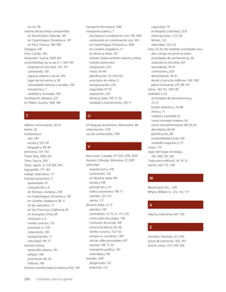 260 ciudades para la gente
luz en, 99
sistema de bicicletas compartidas
en Amsterdam, Holanda, 187
en Copenhague, Dinamarca, 187
en París, Francia, 188-189
Singapur, 54f
Sitte, Camilo, 163
Skarpnäck, Suecia, 200f, 201
sostenibilidad, VIII, XII, XIII, 6, 7, 104-109
andando en bicicleta, 105, 191
caminando, 105
espacio urbano y social, 109
lugar de encuentro y, 28
necesidades básicas y sociales, 109
transporte y, 7
vitalidad y sociedad, 109
Southworth, Barbara, 225
St. Pölten, Austria, 166f, 180
T
talleres comunitarios, 50-51
teatro, 36
temperatura
aire, 169
escala y, 52f, 53f
lenguaje y, 48-49
territorios, 101-103
Tham, Klas, 200f, 201
Tibro, Suecia, 200
Tokio, Japón, 21, 52f, 86f, 244
topografía, 177, 182
trabajo sedentario, 111
tránsito automotor, 3
aumentado, 91
competición y, 6
en Amman, Jordania, 214f
en Copenhague, Dinamarca, 10f
en Londres, Inglaterra, 8f, 11
en los suburbios, 71
en San Francisco, California, 8f
en Shanghai, China, 8f
invitación a, 9
niveles sonoros, 153
prioridad, 4, 122f
reduciendo, 185
reorganizando, 71
velocidad, 70f, 71
tránsito ciclista
desarrollo urbano, 191
peligro, 190
promoción de, 93
reforzar, 190
tránsito transformado en Nueva York, 190
transporte ferroviario, 106f
transporte público, 7
bicicletas en combinación con, 109, 184f
caminando en combinación con, 109
en Copenhague, Dinamarca, 184f
en Londres, Inglaterra, 11
en Venecia, Italia, 107
tránsito. Veáse también tránsito ciclista,
tránsito automotor
integración, 234
mixto, 93-94
planiﬁcación, 19, 234-235
principios de calma, 5
reorganización, 234
seguridad, 91-95
separación, 235
Venecia, Italia, 70f, 71, 95
vitalidad y tránsito lento, 70f, 71
U
Un lenguaje de patrones (Alexander), 88
urbanización, 214f
uso de combustible, 104f
V
Vancouver, Canadá, 27f, 203, 203f, 204f
Vauban, Friburgo, Alemania, 57, 202f
velocidad
arquitectura y, 44f
caminando, 120
en Venecia, Italia, 45f
escala y, 44f
percepción y, 43
tráﬁco automotor, 70f, 71
veredas, 122-123
viento, 171
Venecia, Italia, 12-13
asientos, 143
caminando, 12-13, 21, 115, 235
como patio de juegos, 158
confusión de escala, 54f
estructura básica, 65, 66
niveles sonoros, 152-153
rampas vs. escaleras, 130f
red de calles principales, 67f
tránsito, 70f, 71, 95
transporte público, 107
velocidad y, 45f
veredas, 104f
abigarradas, 122
angostas, 122
capacidad, 19
en Bogotá, Colombia, 222f
interrupciones, 123-124
límites, 123
velocidad, 122-123
vista, 33-34. Ver también actividades visu-
ales, campo social de la visión
actividades de permanencia, 38
andando en bicicleta, 42f
ascendente, 39-41
caminando y, 42f
descendente, 39-41
desde y hacia los ediﬁcios, 149, 150f
plano horizontal, 37f, 39f, 41f
vistas, 140-141, 148-149
vitalidad, 6, 63
actividades de permanencia y,
72-73
bordes blandos y, 74-88
clima y, 71
calidad y cantidad, 65
como concepto relativo, 63
como retroalimentante, 64f, 65, 81
densidad y, 68-69
planiﬁcación, 89
sostenibilidad social, 109
unidades angostas y, 77
verjas, 174
viajar del hogar al trabajo,
10f, 106f, 107, 182
“vida entre ediﬁcios”, 4f, 19, 25
viento, 169-173, 170f
W
Washington D.C., 170f
Whyte, William H., 123, 143, 177
X
Yakarta, Indonesia, 85f, 135f
Z
Zanzíbar, Tanzania, 32, 216f
zonas de transición, 103, 145
Zürich, Suiza, 121f, 133f, 244
 