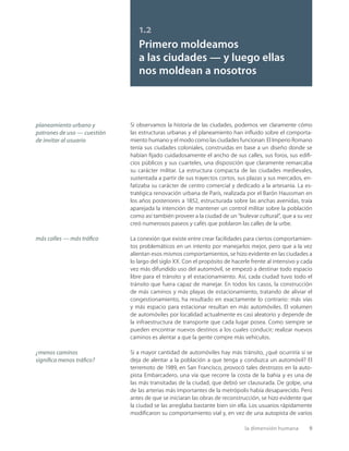 la dimensión humana 9
Si observamos la historia de las ciudades, podemos ver claramente cómo
las estructuras urbanas y el planeamiento han inﬂuido sobre el comporta-
miento humano y el modo como las ciudades funcionan. El Imperio Romano
tenía sus ciudades coloniales, construidas en base a un diseño donde se
habían ﬁjado cuidadosamente el ancho de sus calles, sus foros, sus ediﬁ-
cios públicos y sus cuarteles, una disposición que claramente remarcaba
su carácter militar. La estructura compacta de las ciudades medievales,
sustentada a partir de sus trayectos cortos, sus plazas y sus mercados, en-
fatizaba su carácter de centro comercial y dedicado a la artesanía. La es-
tratégica renovación urbana de París, realizada por el Barón Haussman en
los años posteriores a 1852, estructurada sobre las anchas avenidas, traía
aparejada la intención de mantener un control militar sobre la población
como así también proveer a la ciudad de un “bulevar cultural”, que a su vez
creó numerosos paseos y cafés que poblaron las calles de la urbe.
La conexión que existe entre crear facilidades para ciertos comportamien-
tos problemáticos en un intento por manejarlos mejor, pero que a la vez
alientan esos mismos comportamientos, se hizo evidente en las ciudades a
lo largo del siglo XX. Con el propósito de hacerle frente al intensivo y cada
vez más difundido uso del automóvil, se empezó a destinar todo espacio
libre para el tránsito y el estacionamiento. Así, cada ciudad tuvo todo el
tránsito que fuera capaz de manejar. En todos los casos, la construcción
de más caminos y más playas de estacionamiento, tratando de aliviar el
congestionamiento, ha resultado en exactamente lo contrario: más vías
y más espacio para estacionar resultan en más automóviles. El volumen
de automóviles por localidad actualmente es casi aleatorio y depende de
la infraestructura de transporte que cada lugar posea. Como siempre se
pueden encontrar nuevos destinos a los cuales conducir; realizar nuevos
caminos es alentar a que la gente compre más vehículos.
Si a mayor cantidad de automóviles hay más tránsito, ¿qué ocurriría si se
deja de alentar a la población a que tenga y conduzca un automóvil? El
terremoto de 1989, en San Francisco, provocó tales destrozos en la auto-
pista Embarcadero, una vía que recorre la costa de la bahía y es una de
las más transitadas de la ciudad, que debió ser clausurada. De golpe, una
de las arterias más importantes de la metrópolis había desaparecido. Pero
antes de que se iniciaran las obras de reconstrucción, se hizo evidente que
la ciudad se las arreglaba bastante bien sin ella. Los usuarios rápidamente
modiﬁcaron su comportamiento vial y, en vez de una autopista de varios
más calles — más tráﬁco
¿menos caminos
signiﬁca menos tráﬁco?
1.2
Primero moldeamos
a las ciudades — y luego ellas
nos moldean a nosotros
planeamiento urbano y
patrones de uso — cuestión
de invitar al usuario
 