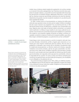 la dimensión humana 11
niveles, hay un bulevar urbano repleto de vegetación, con anchas veredas
y un tranvía. En los años subsiguientes, San Francisco convirtió otras auto-
pistas en pasajes urbanos, y se pueden encontrar ejemplos del mismo tipo
de intervención en Portland, Oregon; Milwaukee, Wisconsin; y Seúl, Corea
del Sur, diversas instancias que brindan testimonio de cómo los desman-
telamientos de grandes vías de circulación resultaron en una disminución
de la cantidad de tránsito.
En 2002, Londres puso en funcionamiento un sistema de tarifas para
vehículos que quisieran entrar al centro de la ciudad. El efecto inmediato
de este nuevo “arancel a la congestión” fue una disminución de un 18%
del tránsito dentro de los 24 kilómetros cuadrados que comprendían esta
zona. Algunos años más tarde, el tránsito volvió a aumentar y se resolvió
subir la tarifa de 5 a 8 libras, lo que resultó en una nueva caída de la con-
gestión. Esta iniciativa ha convertido el hecho de trasladarse en automóvil
a la ciudad en una invitación vigilada. El tránsito se redujo, y el dinero re-
caudado se destinó a mejorar el sistema de transporte público, que ahora
lleva mayor cantidad de pasajeros. Los patrones de uso han cambiado.8
Copenhague viene reestructurando su red de circulación vehicular hace
ya varias décadas, removiendo carriles y lugares para estacionar, en un
intento por crear mejores condiciones para los ciclistas. Año tras año, la
población es alentada a que circule más en bicicleta. Actualmente toda
la ciudad está atravesada por un efectivo sistema de ciclovías, separado
mediante curvas de las veredas y de las vías para automóviles. Las inter-
secciones entre calles tienen señalética especíﬁca para bicicletas, pintada
de azul, lo cual, sumado a las luces especiales de tránsito que dan el verde
para las bicicletas seis segundos antes que para los automóviles, refuerza
la seguridad de los usuarios. En suma, se hizo una intensa campaña para
convencer a la gente de que use este medio de transporte, y los resultados
se ven reﬂejados en los patrones de uso.
El uso de la bicicleta se duplicó entre 1995 y 2002, y en 2008 las estadísti-
cas reﬂejaban que el 37% de todos los viajes realizados a lugares de trabajo
o de enseñanza se hacían sobre dos ruedas. El objetivo es incrementar este
número en los años venideros.9
Nueva York comenzó un proceso de
ampliación de las facilidades para los
usuarios de bicicletas en 2007. Fotos
de la 9º Avenida en Manhattan, en
abril y noviembre de 2008, muestran
el “estilo Copenhague” de las calles,
donde se aprovechan los automóviles
estacionados como escudos de
protección para los ciclistas. El uso de la
bicicleta se ha duplicado en Nueva York
en solo dos años.
mejores condiciones para los
ciclistas — resulta en una mayor
cantidad de ciclistas
 