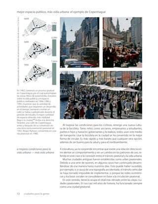 12 ciudades para la gente
Al mejorar las condiciones para los ciclistas, emerge una nueva cultu-
ra de la bicicleta. Tanto niños como ancianos, empresarios y estudiantes,
padres e hijos y hasta los gobernantes y la realeza, todos usan este medio
de transporte. Usar la bicicleta en la ciudad se ha convertido en la mejor
forma de circular. Es más rápido y más barato que cualquier otra opción,
además de ser bueno para la salud y para el medioambiente.
A esta altura, ya no sorprende encontrar que existe una relación directa en-
tre alentar un comportamiento y ver un cambio en los patrones de uso, re-
ferida en este caso a la conexión entre el tránsito peatonal y la vida urbana.
Muchas ciudades antiguas fueron establecidas como urbes peatonales.
Debido a una serie de razones, en algunos casos han continuado desarro-
llándose de esa manera hasta nuestros días. Esto puede haber sucedido,
por ejemplo, si a causa de una topografía accidentada, el tránsito vehicular
se haya tornado imposible de implementar, o porque las redes económi-
cas y los lazos sociales se consolidaron en base a la circulación peatonal.
En este sentido, Venecia ocupa el sitial más elevado entre las viejas ciu-
dades peatonales. En sus casi mil años de historia, ha funcionado siempre
como una ciudad peatonal.
a mejores condiciones para la
vida urbana — más vida urbana
mejor espacio público, más vida urbana: el ejemplo de Copenhague
En 1962,comenzó un proceso gradual
en Copenhague por el cual aumentaban
las zonas libres de automóviles.Estudios
sobre la vida pública y el espacio
público,realizados en 1968,1986 y
1995,muestran que la cantidad de
actividades que requieren un desarrollo
en el tiempo (sentarse o tomar un
café) se había cuadriplicado durante el
período de estudio.A mayor cantidad
de espacio ofrecido,más vitalidad
llega a la ciudad.10
Arriba a la derecha:
Strædet, una calle de Copenhague,
antes y después de su conversión en
una zona exclusivamente peatonal en
1992. Abajo: Nyhavn, convertida en una
vía peatonal en 1980.
Cantidad
promedio
de
actividades
de
permanencia
en
los
dìas
de
verano
(12
a
16
hs.) 1968
1,750
1995
5,900
1986
4,580
 