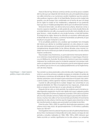 la dimensión humana 13
Hasta el día de hoy, Venecia continúa siendo una de las pocas ciudades
del mundo que aún depende del tránsito de a pie, principalmente porque
sus calles estrechas y sus numerosos canales impidieron que los automó-
viles pudieran ingresar a ella. En la Edad Media, Venecia era la ciudad más
grande y rica de Europa. Esto, combinado con el hecho de que a lo largo
de los siglos la ciudad se fue moldeando y adaptando el uso peatonal,
hace que sea un modelo paradigmático de lo que es la dimensión humana.
Venecia lo tiene todo: una densa estructura urbana, distancias cortas a
recorrer, espacios magníﬁcos, un alto grado de uso mixto, locales llenos de
actividad abiertos a la calle, una arquitectura de alto nivel y detalles de una
gran factura —todo resuelto en una escala humana, a nivel del hombre.
A lo largo de los siglos, Venecia ha ofrecido un escenario soﬁsticado para
el desarrollo de la vida urbana, y continúa haciéndolo actualmente, lo que
resulta en una gran invitación a caminar.
En la actualidad, podemos ver y analizar qué resultados han emergido
del intento por alentar la movilidad peatonal y la vida urbana en ciuda-
des antes dominadas por el automóvil, donde la dimensión humana pasó
completamente desapercibida. En las últimas décadas, estas mismas ciu-
dades han hecho esfuerzos por darle al tránsito peatonal y a la vida urbana
mejores condiciones.
Para estudiar estos fenómenos, es particularmente interesante detener-
se en distintos emprendimientos desarrollados en Copenhague, Dinamar-
ca, y en Melbourne, Australia. No sólo por la manera en que estas ciudades
mejoraron las condiciones para la circulación peatonal, sino porque reali-
zaron un registro de cómo se hizo el proceso y por lo tanto lograron prever
los cambios que ocurren en una ciudad paralelamente con la implementa-
ción de estas mejoras.
Tras someter sus áreas peatonales a años de descuido, Copenhague se con-
virtió en una de las primeras ciudades europeas en entender el cambio de
los tiempos a comienzos de la década de 1960. Comenzó a reducir tanto el
tránsito automotor como el espacio para estacionar en la parte más céntri-
ca de la ciudad, y volvió a generar mejores condiciones para la vida urbana.
Cuando la calle principal de la ciudad, Strøget, fue convertida en una
peatonal alrededor de 1962, el escepticismo fue mayúsculo. ¿Podía tener
éxito un proyecto de este tipo en un país ubicado tan al Norte?
Después de tan solo un corto período, fue evidente que la iniciativa es-
taba logrando aceptación mucho más rápido de lo que cualquiera podría
haber imaginado. El número de peatones ascendió a 35% solo en el primer
año. Era más cómodo caminar y había más espacio para hacerlo. Desde en-
tonces, muchas más calles se han reconvertido para facilitar el movimiento
peatonal y la vida urbana, mientras que los lugares para estacionar se han
ido transformando en plazas para acomodar la actividad al aire libre.
Entre los años 1962 y 2005, la superﬁcie destinada para peatones y vida
urbana creció siete veces: de aproximadamente 15 mil metros cuadrados
hasta casi 100 mil.11
Investigadores de la Escuela de Arquitectura de la Academia Real Danesa
de las Artes monitorearon el desarrollo de la vida urbana a lo largo de este
período, y estudios realizados en 1968, 1986, 1995 y 2005 indicaron que
había ocurrido un cambio signiﬁcativo en la vida urbana. Las campañas
Copenhague — mejor espacio
público, mayor vida urbana
 