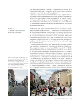 la dimensión humana 15
para alentar a la población a caminar y a usar los espacios públicos de la
ciudad habían dado lugar a un ﬂamante patrón urbano: mucha más gente
caminaba y permanecía dentro de las ciudades.13
Esta nueva forma de comportamiento urbano que se registró en la ciu-
dad capital comenzó a repetirse en distritos más periféricos, donde en los
últimos años muchas calles y plazas han pasado de ser “islas de tránsito”
a ser sectores llenos de gente. La conclusión a extraer de la experiencia
de Copenhague es irrebatible: si en vez de alentar a que a la ciudad vayan
los automóviles se alienta a las personas al pedestrismo, la vida urbana
aumenta decididamente.
Alrededor de 1980, el área central de Melbourne era una colección de edi-
ﬁcios de oﬁcina, inútiles y sin vida. La ciudad había sido bautizada como
la “rosca” (doughnut), porque estaba vacía en el centro. En 1985, comenzó
un ambicioso proyecto de renovación urbana para transformar el centro
de la ciudad en un polo más atractivo para los más de tres millones de
habitantes de la región. Entre 1993 y 1994, los problemas de la urbe fueron
analizados, se documentó cómo era el comportamiento de la ciudad y se
trazó una serie de iniciativas urbanas que debían desarrollarse a lo largo
de la siguiente década.
Comenzando en 1994 y hasta 2004, se llevó a cabo una buena parte de
esas propuestas. La cantidad de viviendas en la ciudad se multiplicó por
diez, y la población pasó de mil personas (1992) hasta casi 10 mil (2002).
El número de estudiantes en establecimientos educativos, ya sea dentro
de la ciudad o en sus alrededores, se incrementó en un 67%. Se trazaron
nuevas plazas, incluida la emblemática plaza Federación, y se construye-
ron pequeñas vías, arcadas y paseos a lo largo del río Yarra, destinados al
tránsito peatonal y a instar a que la gente permaneciera en estos lugares.14
El factor decisivo, sin embargo, fue la intención de invitar a la gente a
caminar en la ciudad. Desde su fundación, Melbourne había sido una típica
ciudad colonial inglesa de calles anchas y manzanas regulares. Durante las
primeras etapas del proceso de renovación urbana, se decidió implemen-
tar medidas para alentar a la gente a caminar. Las veredas se ensancha-
ron, se realizaron nuevos empedrados con una piedra autóctona (llamada
Melbourne
— mejores calles, más plazas
y más vida en las calles
Tras la conversión de New Road en una
vía con prioridad peatonal en Brighton,
Inglaterra,el tránsito de a pie se
incrementó en un 62%,mientras que el
número de actividades de permanencia
tuvo un alza del 600%.Las fotos
muestran el New Road antes y después
de la remodelación de 2006.15
 