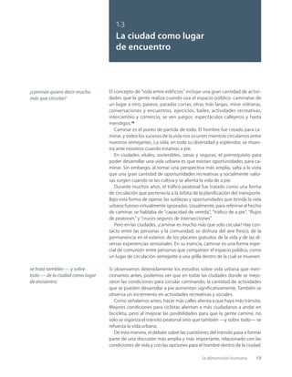 la dimensión humana 19
El concepto de “vida entre edificios” incluye una gran cantidad de activi-
dades que la gente realiza cuando usa el espacio público: caminatas de
un lugar a otro, paseos, paradas cortas, otras más largas, mirar vidrieras,
conversaciones y encuentros, ejercicios, bailes, actividades recreativas,
intercambio y comercio, se ven juegos, espectáculos callejeros y hasta
mendigos.19
Caminar es el punto de partida de todo. El hombre fue creado para ca-
minar, y todos los sucesos de la vida nos ocurren mientras circulamos entre
nuestros semejantes. La vida, en toda su diversidad y esplendor, se mues-
tra ante nosotros cuando estamos a pie.
En ciudades vitales, sostenibles, sanas y seguras, el prerrequisito para
poder desarrollar una vida urbana es que existan oportunidades para ca-
minar. Sin embargo, al tomar una perspectiva más amplia, salta a la vista
que una gran cantidad de oportunidades recreativas y socialmente valio-
sas surgen cuando se las cultiva y se alienta la vida de a pie.
Durante muchos años, el tráﬁco peatonal fue tratado como una forma
de circulación que pertenecía a la órbita de la planiﬁcación del transporte.
Bajo esta forma de operar, las sutilezas y oportunidades que brinda la vida
urbana fueron virtualmente ignoradas. Usualmente, para referirse al hecho
de caminar, se hablaba de “capacidad de vereda”, “tráﬁco de a pie”, “ﬂujos
de peatones” y “cruces seguros de intersecciones”.
Pero en las ciudades, ¡caminar es mucho más que solo circular! Hay con-
tacto entre las personas y la comunidad, se disfruta del aire fresco, de la
permanencia en el exterior, de los placeres gratuitos de la vida y de las di-
versas experiencias sensoriales. En su esencia, caminar es una forma espe-
cial de comunión entre personas que comparten el espacio público, como
un lugar de circulación semejante a una grilla dentro de la cual se mueven.
Si observamos detenidamente los estudios sobre vida urbana que men-
cionamos antes, podemos ver que en todas las ciudades donde se mejo-
raron las condiciones para circular caminando, la cantidad de actividades
que se pueden desarrollar a pie aumentan signiﬁcativamente. También se
observa un incremento en actividades recreativas y sociales.
Como señalamos antes, hacer más calles alienta a que haya más tránsito.
Mejores condiciones para ciclistas alientan a más ciudadanos a andar en
bicicleta, pero al mejorar las posibilidades para que la gente camine, no
solo se vigoriza el tránsito peatonal sino que también —y sobre todo— se
refuerza la vida urbana.
De esta manera, el debate sobre las cuestiones del tránsito pasa a formar
parte de una discusión más amplia y más importante, relacionado con las
condiciones de vida y con las opciones para el hombre dentro de la ciudad.
se trata también — y sobre
todo — de la ciudad como lugar
de encuentro
¡caminar quiere decir mucho
más que circular!
1.3
La ciudad como lugar
de encuentro
 