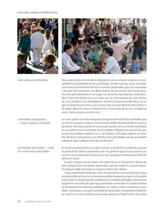 20 ciudades para la gente
una vida urbana multifacética
Una característica común de la vida dentro de un entorno urbano es la ver-
satilidad y complejidad de las actividades, donde muchas veces se produ-
cen entrecruzamientos entre los recorridos peatonales que son eventuales
y los que son necesarios, las detenciones, los descansos, las conversacio-
nes y las permanencias en un lugar. Las acciones espontáneas, impredeci-
bles y fuera de libreto, son una razón por la cual moverse de a pie dentro
de una ciudad es una actividad tan atractiva. Estamos yendo hacia un lu-
gar, mirando las personas y los sucesos que ocurren delante de nosotros y
de golpe algo nos inspira a detenernos, a mirar más de cerca y, en algunos
casos, hasta a parar y unirnos a él.
Un claro patrón central emerge de esta gran diversidad de actividades que
se dan en el espacio urbano. Una manera simple de entenderlas es poner a
las tareas más importantes en una escala acorde con su nivel de necesidad.
En un extremo se encontrarían las actividades obligatorias, que son las que
las personas deben realizar sí o sí: ir al colegio o al trabajo, esperar un auto-
bús, llevar las mercaderías a un cliente. Estas actividades son las que deben
realizarse bajo cualquier tipo de condiciones.
En el otro extremo de esta escala, están las actividades recreativas, que por
lo general son tareas opcionales que a la gente le gusta hacer: pasear, pa-
rarse en un mirador para observar un gran paisaje o sentarse para disfrutar
del buen clima.
La gran mayoría de las tareas más placenteras se encuentran dentro de
esta categoría de actividades opcionales, para las cuales es un prerrequisi-
to indispensable que haya un espacio urbano de calidad.
Si las condiciones climáticas,como una tormenta o una nevada,hacen que
sea imposible caminar,no se presenta problema alguno ya que no es posible
hacer nada.A medida que las condiciones se vuelven tolerables,aumenta en
la gente la necesidad de que haya actividades al aire libre.Y cuando el clima
es decididamente óptimo, la población se vuelca a hacer numerosas activi-
dades necesarias y una gran cantidad de opcionales.Los peatones detienen
su marcha en ciertos puntos ya sea para apreciar el buen clima, una cierta
vida urbana multifacética
actividades obligatorias
— bajo cualquier condición
actividades opcionales — bajo
las condiciones adecuadas
 