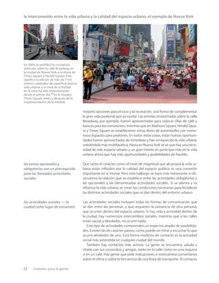 22 ciudades para la gente
la interconexión entre la vida urbana y la calidad del espacio urbano: el ejemplo de Nueva York
En 2009, se prohibió la circulación
vehicular sobre la calle Broadway, en
la ciudad de Nueva York, a la altura de
Times Square y Herald Square.Esto
signiﬁcó la adición de más de 7 mil
metros cuadrados de superﬁcie para la
vida urbana, y el nivel de actividad
en la zona ha sido impresionante
desde el primer día.21
En la imagen,
Times Square, antes y después de la
implementación de la medida.
mejores opciones para el ocio y la recreación, una forma de complementar
la gran vida peatonal que ya existía. Las veredas ensanchadas sobre la calle
Broadway, por ejemplo, fueron aprovechadas para colocar sillas de café y
bancos para los transeúntes, mientras que en Madison Square, Herald Squa-
re y Times Square se establecieron zonas libres de automóviles con nume-
rosos espacios para peatones. En todos estos casos, estas nuevas oportuni-
dades fueron aprovechadas de inmediato y han enriquecido la vida urbana,
volviéndola más multifacética. Hasta en Nueva York se ve que hay una nece-
sidad de más espacio urbano y un gran interés en participar más en la vida
urbana ahora que hay más oportunidades y posibilidades de hacerlo.
Que tanto el carácter como el nivel de magnitud que alcanzará la vida ur-
bana están inﬂuidos por la calidad del espacio público es una conexión
importante en sí misma. Pero este hallazgo se hace más interesante si ob-
servamos la relación que se establece entre las actividades obligatorias y
las opcionales y las denominadas actividades sociales. Si se alienta y se
refuerza la vida urbana, se crean las condiciones necesarias para fortalecer
las distintas actividades sociales que se dan dentro del entorno urbano.
Las actividades sociales incluyen todas las formas de comunicación que
se dan entre las personas, y que requieren la presencia de otra persona,
que ocurren dentro del espacio urbano. Si hay vida y actividad dentro de
la ciudad, hay numerosos intercambios sociales, mientras que si las calles
están vacías y desoladas, no ocurre nada.
Este tipo de actividades comprenden un espectro amplio de posibilida-
des. Existen las de carácter pasivo, como puede ser mirar y escuchar lo que
ocurre alrededor de uno. Esta forma modesta de contacto es la actividad
social más extendida en cualquier ciudad del mundo.
También hay contactos más activos. La gente se encuentra, saluda y
charla con sus conocidos y amigos, tanto en la calle como en una esquina
o en un café. Hay gente que pide indicaciones e intercambia comentarios
sobre el clima o sobre la frecuencia de una línea de transporte. El contacto
las tareas opcionales y
obligatorias son un prerrequisito
para las llamadas actividades
sociales
las actividades sociales — la
ciudad como lugar de encuentro
 