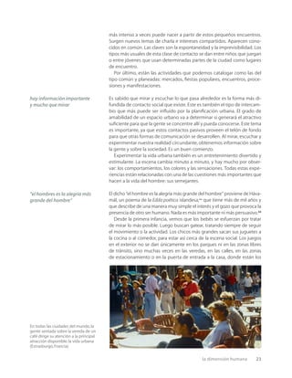la dimensión humana 23
En todas las ciudades del mundo,la
gente sentada sobre la vereda de un
café dirige su atención a la principal
atracción disponible:la vida urbana
(Estrasburgo,Francia).
más intenso a veces puede nacer a partir de estos pequeños encuentros.
Surgen nuevos temas de charla e intereses compartidos. Aparecen cono-
cidos en común. Las claves son la espontaneidad y la imprevisibilidad. Los
tipos más usuales de esta clase de contacto se dan entre niños que juegan
o entre jóvenes que usan determinadas partes de la ciudad como lugares
de encuentro.
Por último, están las actividades que podemos catalogar como las del
tipo común y planeadas: mercados, ﬁestas populares, encuentros, proce-
siones y manifestaciones.
Es sabido que mirar y escuchar lo que pasa alrededor es la forma más di-
fundida de contacto social que existe. Este es también el tipo de intercam-
bio que más puede ser inﬂuido por la planiﬁcación urbana. El grado de
amabilidad de un espacio urbano va a determinar si generará el atractivo
suﬁciente para que la gente se concentre allí y pueda conocerse. Este tema
es importante, ya que estos contactos pasivos proveen el telón de fondo
para que otras formas de comunicación se desarrollen. Al mirar, escuchar y
experimentar nuestra realidad circundante, obtenemos información sobre
la gente y sobre la sociedad. Es un buen comienzo.
Experimentar la vida urbana también es un entretenimiento divertido y
estimulante. La escena cambia minuto a minuto, y hay mucho por obser-
var: los comportamientos, los colores y las sensaciones. Todas estas expe-
riencias están relacionadas con una de las cuestiones más importantes que
hacen a la vida del hombre: sus semejantes.
El dicho “el hombre es la alegría más grande del hombre” proviene de Háva-
mál, un poema de la Edda poética islandesa,** que tiene más de mil años y
que describe de una manera muy simple el interés y el gozo que provoca la
presencia de otro ser humano. Nada es más importante ni más persuasivo.22
Desde la primera infancia, vemos que los bebés se esfuerzan por tratar
de mirar lo más posible. Luego buscan gatear, tratando siempre de seguir
el movimiento o la actividad. Los chicos más grandes sacan sus juguetes a
la cocina o al comedor, para estar así cerca de la escena social. Los juegos
en el exterior no se dan únicamente en los parques ni en las zonas libres
de tránsito, sino muchas veces en las veredas, en las calles, en las zonas
de estacionamiento o en la puerta de entrada a la casa, donde están los
hay información importante
y mucho que mirar
“el hombres es la alegría más
grande del hombre”
 