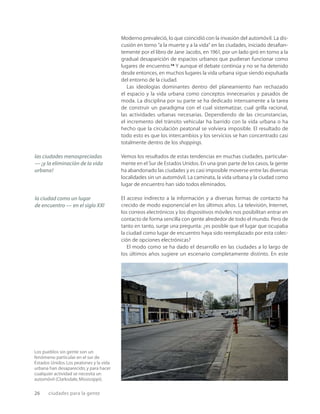 26 ciudades para la gente
Los pueblos sin gente son un
fenómeno particular en el sur de
Estados Unidos.Los peatones y la vida
urbana han desaparecido,y para hacer
cualquier actividad se necesita un
automóvil (Clarksdale,Mississippi).
Moderno prevaleció, lo que coincidió con la invasión del automóvil. La dis-
cusión en torno “a la muerte y a la vida” en las ciudades, iniciado desaﬁan-
temente por el libro de Jane Jacobs, en 1961, por un lado giró en torno a la
gradual desaparición de espacios urbanos que pudieran funcionar como
lugares de encuentro.24
Y aunque el debate continúa y no se ha detenido
desde entonces, en muchos lugares la vida urbana sigue siendo expulsada
del entorno de la ciudad.
Las ideologías dominantes dentro del planeamiento han rechazado
el espacio y la vida urbana como conceptos innecesarios y pasados de
moda. La disciplina por su parte se ha dedicado intensamente a la tarea
de construir un paradigma con el cual sistematizar, cual grilla racional,
las actividades urbanas necesarias. Dependiendo de las circunstancias,
el incremento del tránsito vehicular ha barrido con la vida urbana o ha
hecho que la circulación peatonal se volviera imposible. El resultado de
todo esto es que los intercambios y los servicios se han concentrado casi
totalmente dentro de los shoppings.
Vemos los resultados de estas tendencias en muchas ciudades, particular-
mente en el Sur de Estados Unidos. En una gran parte de los casos, la gente
ha abandonado las ciudades y es casi imposible moverse entre las diversas
localidades sin un automóvil. La caminata, la vida urbana y la ciudad como
lugar de encuentro han sido todos eliminados.
El acceso indirecto a la información y a diversas formas de contacto ha
crecido de modo exponencial en los últimos años. La televisión, Internet,
los correos electrónicos y los dispositivos móviles nos posibilitan entrar en
contacto de forma sencilla con gente alrededor de todo el mundo. Pero de
tanto en tanto, surge una pregunta: ¿es posible que el lugar que ocupaba
la ciudad como lugar de encuentro haya sido reemplazado por esta colec-
ción de opciones electrónicas?
El modo como se ha dado el desarrollo en las ciudades a lo largo de
los últimos años sugiere un escenario completamente distinto. En este
las ciudades menospreciadas
— ¡y la eliminación de la vida
urbana!
la ciudad como un lugar
de encuentro — en el siglo XXI
 