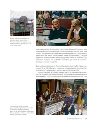 la dimensión humana 27
Nuevas formas de comunicación
indirecta ya son una realidad.
Pueden complementar,pero nunca
reemplazar el encuentro cara a cara
entre las personas.
Caminar en la ciudad alienta la
generación de experiencias para todos
los sentidos,como así también la
aparición de oportunidades adicionales
de intercambiar miradas y sonrisas (Calle
Robson,Vancouver,Canadá).
marco alternativo, los contactos indirectos y el flujo de imágenes que
muestran lo que otros han vivido no se convierte en sustituto de la vida
urbana, sino en incentivo para que la gente se integre a esta red y desem-
peñe un rol más activo. Oportunidades para el encuentro cara a cara, y el
sorpresivo e impredecible carácter que pueden tomar las vivencias y las
relaciones humanas son cualidades intrínsecas que hacen de las ciuda-
des lugares para el encuentro.
Es importante notar que en el mismo lapso durante el cual se ha visto un
renacer de la vida urbana, los medios de contacto electrónico se han he-
cho masivos. Y necesitamos a ambos espectros de interacción.
Una gran cantidad de cambios sociales, que en su mayoría se han produ-
cido en los países más desarrollados del mundo, pueden ayudar a explicar
este interés por circular y permanecer en el área urbana de las ciudades. Una
 