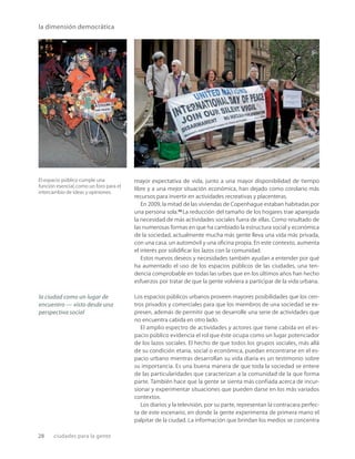 28 ciudades para la gente
la dimensión democrática
El espacio público cumple una
función esencial,como un foro para el
intercambio de ideas y opiniones.
mayor expectativa de vida, junto a una mayor disponibilidad de tiempo
libre y a una mejor situación económica, han dejado como corolario más
recursos para invertir en actividades recreativas y placenteras.
En 2009, la mitad de las viviendas de Copenhague estaban habitadas por
una persona sola.25
La reducción del tamaño de los hogares trae aparejada
la necesidad de más actividades sociales fuera de ellas. Como resultado de
las numerosas formas en que ha cambiado la estructura social y económica
de la sociedad, actualmente mucha más gente lleva una vida más privada,
con una casa, un automóvil y una oﬁcina propia. En este contexto, aumenta
el interés por solidiﬁcar los lazos con la comunidad.
Estos nuevos deseos y necesidades también ayudan a entender por qué
ha aumentado el uso de los espacios públicos de las ciudades, una ten-
dencia comprobable en todas las urbes que en los últimos años han hecho
esfuerzos por tratar de que la gente volviera a participar de la vida urbana.
Los espacios públicos urbanos proveen mayores posibilidades que los cen-
tros privados y comerciales para que los miembros de una sociedad se ex-
presen, además de permitir que se desarrolle una serie de actividades que
no encuentra cabida en otro lado.
El amplio espectro de actividades y actores que tiene cabida en el es-
pacio público evidencia el rol que éste ocupa como un lugar potenciador
de los lazos sociales. El hecho de que todos los grupos sociales, más allá
de su condición etaria, social o económica, puedan encontrarse en el es-
pacio urbano mientras desarrollan su vida diaria es un testimonio sobre
su importancia. Es una buena manera de que toda la sociedad se entere
de las particularidades que caracterizan a la comunidad de la que forma
parte. También hace que la gente se sienta más confiada acerca de incur-
sionar y experimentar situaciones que pueden darse en los más variados
contextos.
Los diarios y la televisión, por su parte, representan la contracara perfec-
ta de este escenario, en donde la gente experimenta de primera mano el
palpitar de la ciudad. La información que brindan los medios se concentra
la ciudad como un lugar de
encuentro — visto desde una
perspectiva social
 