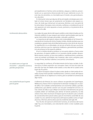 la dimensión humana 29
principalmente en hechos como accidentes, ataques y violencia, presen-
tando así un panorama distorsionado de lo que realmente ocurre. En
este tipo de atmósfera, es inevitable que el miedo y las generalizacio-
nes abunden.
Es interesante notar que algunas de las principales estrategias para com-
batir el crimen tienen que ver justamente con fortalecer este espacio co-
mún, de modo que interactuar con personas distintas a uno sea parte de
la rutina diaria. Conceptos como cercanía, conﬁanza y consideración por el
otro aparecen así como opuestos a muros, portones y a la presencia de la
policía en la calle.
Las reglas de juego dentro del espacio público están determinadas por los
intereses públicos, lo que asegura que existan oportunidades para que la
gente intercambie mensajes personales, culturales y políticos.
La importancia del espacio urbano está contemplada en la Primera En-
mienda de la Constitución de los Estados Unidos, donde proclama que sus
ciudadanos gozarán tanto de la libertad de prensa como de la de reunirse.
Su signiﬁcación se ve refrendada a la vez por el hecho de que una de las
primeras prácticas que los regímenes totalitarios generalmente prohíben
es la de juntarse en los espacios públicos.
Al ser un ámbito donde se produce un encuentro abierto y franco entre
las personas, el espacio público es un escenario donde pueden desarro-
llarse eventos masivos, ya sea actos políticos, manifestaciones y protestas,
como así también actividades más modestas, tales como campañas para
recoger ﬁrmas, distribuir volantes o encuentros comunitarios.
La seguridad, la confianza, el fortalecimiento de los lazos sociales, la de-
mocracia y la libre expresión son conceptos clave a la hora de tratar de
describir qué tipo de ideales están atados a esta idea de la ciudad como
lugar de encuentro.
La vida en el espacio urbano lo abarca todo: desde un intercambio de mi-
radas al pasar hasta grandes manifestaciones. Caminar a través del espacio
público puede ser un objetivo en sí mismo, pero es también el comienzo de
algo nuevo.
A diferencia de Venecia, los cascos urbanos recuperados de Copenhague,
Melbourne y Nueva York no representan la añorada nostalgia por un pasa-
do idílico. Son ciudades contemporáneas con economías sólidas y grandes
poblaciones, que además cuentan con una gran variedad de servicios. Lo
más notorio de ellas es que reﬂejan el creciente entendimiento de que las
ciudades deben ser diseñadas para alentar el tránsito peatonal y la vida
urbana. Estas urbes reconocen el impacto que la circulación a pie o a bordo
de una bicicleta tiene para la salud y para el crecimiento sostenible de una
ciudad. A su vez, admiten la importancia del espacio público como un lugar
atractivo, informal y democrático para los residentes del siglo XXI.
Tras 50 años de ignorar la dimensión humana, al comienzo del nuevo
siglo hay una necesidad y una voluntad de volver a crear ciudades para
la gente.
la dimensión democrática
la ciudad como un lugar de
encuentro — pequeños sucesos y
grandes perspectivas
una ciudad hecha por la gente
para la gente
 