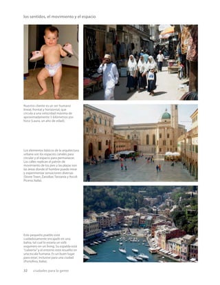 32 ciudades para la gente
los sentidos, el movimiento y el espacio
Nuestro cliente es un ser humano
lineal, frontal y horizontal, que
circula a una velocidad máxima de
aproximadamente 5 kilómetros por
hora (Laura, un año de edad).
Los elementos básicos de la arquitectura
urbana son los espacios canales para
circular y el espacio para permanecer.
Las calles replican el patrón de
movimiento de los pies y las plazas son
las áreas donde el hombre puede mirar
y experimentar sensaciones diversas
(Stone Town,Zanzíbar,Tanzania y Ascoli
Piceno,Italia).
Este pequeño pueblo está
cuidadosamente encajado en una
bahía, tal cual lo estaría un sofá
esquinero en un living. Su espalda está
“cubierta” y el entorno está resuelto en
una escala humana. Es un buen lugar
para estar; inclusive para una ciudad
(Portoﬁno, Italia).
 