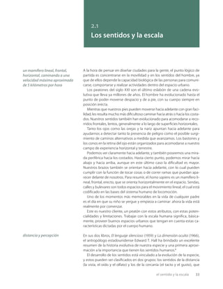 el sentido y la escala 33
2.1
Los sentidos y la escala
A la hora de pensar en diseñar ciudades para la gente, el punto lógico de
partida es concentrarse en la movilidad y en los sentidos del hombre, ya
que de ellos depende la capacidad biológica de las personas para comuni-
carse, comportarse y realizar actividades dentro del espacio urbano.
Los peatones del siglo XXI son el último eslabón de una cadena evo-
lutiva que lleva ya millones de años. El hombre ha evolucionado hasta el
punto de poder moverse despacio y de a pie, con su cuerpo siempre en
posición erecta.
Mientras que nuestros pies pueden moverse hacia adelante con gran faci-
lidad, les resulta mucho más diﬁcultoso caminar hacia atrás o hacia los costa-
dos. Nuestros sentidos también han evolucionado para acomodarse a reco-
rridos frontales, lentos, generalmente a lo largo de superﬁcies horizontales.
Tanto los ojos como las orejas y la nariz apuntan hacia adelante para
ayudarnos a detectar tanto la presencia de peligro como el posible surgi-
miento de caminos alternativos a medida que avanzamos. Los bastones y
los conos en la retina del ojo están organizados para acomodarse a nuestro
campo de experiencia horizontal y terrestre.
Podemos ver claramente hacia adelante, y también poseemos una mira-
da periférica hacia los costados. Hasta cierto punto, podemos mirar hacia
abajo y hacia arriba, aunque en este último caso la diﬁcultad es mayor.
Nuestros brazos también se orientan hacia adelante, con lo cual pueden
cumplir con la función de tocar cosas o de correr ramas que puedan apa-
recer delante de nosotros. Para resumir, el homo sapiens es un mamífero li-
neal, frontal, erecto, que se orienta horizontalmente en el espacio. Sendas,
calles y bulevares son todos espacios para el movimiento lineal, el cual está
codiﬁcado en las bases del sistema humano de locomoción.
Uno de los momentos más memorables en la vida de cualquier padre
es el día en que su niño se yergue y empieza a caminar: ahora la vida está
realmente por comenzar.
Este es nuestro cliente, un peatón con estos atributos, con estas poten-
cialidades y limitaciones. Trabajar con la escala humana signiﬁca, básica-
mente, proveer buenos espacios urbanos que tengan en cuenta estas ca-
racterísticas dictadas por el cuerpo humano.
En sus dos libros, El lenguaje silencioso (1959) y La dimensión oculta (1966),
el antropólogo estadounidense Edward T. Hall ha brindado un excelente
resumen de la historia evolutiva de nuestra especie y una primera aproxi-
mación a la importancia que tienen los sentidos humanos.1
El desarrollo de los sentidos está vinculado a la evolución de la especie,
y estos pueden ser clasiﬁcados en dos grupos: los sentidos de la distancia
(la vista, el oído y el olfato) y los de la cercanía (el tacto y el gusto), que
un mamífero lineal, frontal,
horizontal, caminando a una
velocidad máxima aproximada
de 5 kilómetros por hora
distancia y percepción
 