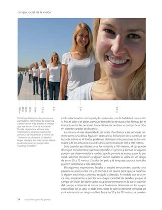 34 ciudades para la gente
7.5
m
10
m
0.5
m
2
m
80
m
100
m
50
m
20
m
5
m
campo social de la visión
Podemos distinguir a las personas a
partir de los 100 metros de distancia,
y observamos más detalles a medida
que esa distancia se va acortando.
Pero la experiencia se hace más
interesante y atractiva cuando las
personas se encuentran a menos de
10 metros de distancia.Lo ideal es
llegar a rangos aún más cortos,donde
podemos poner en juego todos
nuestros sentidos.2
están relacionados con la piel y los músculos, con la habilidad para sentir
el frío, el calor y el dolor, como así también las texturas y las formas. En el
contacto entre las personas, los sentidos encuentran su campo de acción
en distintos grados de distancia.
La vista es el más desarrollado de todos. Percibimos a las personas pri-
mero como una difusa ﬁgura en la distancia. En función de la cantidad de
luz y de cómo es el fondo, podemos distinguir a las personas de los ani-
males y de los arbustos a una distancia aproximada de 300 a 500 metros.
Solo cuando esa distancia se ha reducido a 100 metros, el ojo puede
distinguir movimientos y gestos corporales. El género y la edad de alguien
pueden ser determinados a medida que la persona se acerca y, por lo ge-
neral, solemos reconocer a alguien recién cuando se ubica en un rango
de entre 50 a 75 metros. El color del pelo y el lenguaje corporal también
pueden detectarse a esta distancia.
Distinguimos expresiones faciales y señales emocionales cuando una
persona se acerca entre 22 y 25 metros. Esto quiere decir que ya notamos
si alguien está triste, contento, enojado o alterado. A medida que se acer-
ca más, empezamos a percibir una mayor cantidad de detalles, ya que el
campo de visión del observador pasa de concentrarse en la parte superior
del cuerpo a observar el rostro para ﬁnalmente detenerse en los rasgos
especíﬁcos de la cara. A todo esto, todo lo que la persona verbaliza ya
está adentro de un rango audible. Entre los 50 y los 70 metros, se pueden
 
