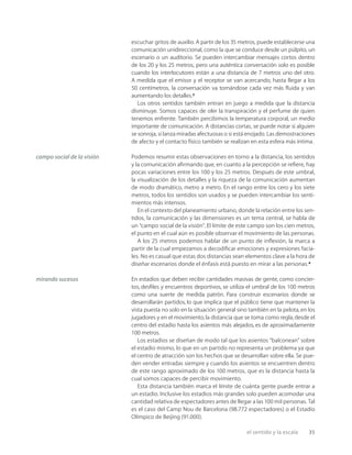 el sentido y la escala 35
escuchar gritos de auxilio. A partir de los 35 metros, puede establecerse una
comunicación unidireccional, como la que se conduce desde un púlpito, un
escenario o un auditorio. Se pueden intercambiar mensajes cortos dentro
de los 20 y los 25 metros, pero una auténtica conversación solo es posible
cuando los interlocutores están a una distancia de 7 metros uno del otro.
A medida que el emisor y el receptor se van acercando, hasta llegar a los
50 centímetros, la conversación va tornándose cada vez más ﬂuida y van
aumentando los detalles.3
Los otros sentidos también entran en juego a medida que la distancia
disminuye. Somos capaces de oler la transpiración y el perfume de quien
tenemos enfrente. También percibimos la temperatura corporal, un medio
importante de comunicación. A distancias cortas, se puede notar si alguien
se sonroja, si lanza miradas afectuosas o si está enojado. Las demostraciones
de afecto y el contacto físico también se realizan en esta esfera más íntima.
Podemos resumir estas observaciones en torno a la distancia, los sentidos
y la comunicación aﬁrmando que, en cuanto a la percepción se reﬁere, hay
pocas variaciones entre los 100 y los 25 metros. Después de este umbral,
la visualización de los detalles y la riqueza de la comunicación aumentan
de modo dramático, metro a metro. En el rango entre los cero y los siete
metros, todos los sentidos son usados y se pueden intercambiar los senti-
mientos más intensos.
En el contexto del planeamiento urbano, donde la relación entre los sen-
tidos, la comunicación y las dimensiones es un tema central, se habla de
un “campo social de la visión”. El límite de este campo son los cien metros,
el punto en el cual aún es posible observar el movimiento de las personas.
A los 25 metros podemos hablar de un punto de inﬂexión, la marca a
partir de la cual empezamos a decodiﬁcar emociones y expresiones facia-
les. No es casual que estas dos distancias sean elementos clave a la hora de
diseñar escenarios donde el énfasis está puesto en mirar a las personas.4
En estadios que deben recibir cantidades masivas de gente, como concier-
tos, desﬁles y encuentros deportivos, se utiliza el umbral de los 100 metros
como una suerte de medida patrón. Para construir escenarios donde se
desarrollarán partidos, lo que implica que el público tiene que mantener la
vista puesta no solo en la situación general sino también en la pelota,en los
jugadores y en el movimiento,la distancia que se toma como regla,desde el
centro del estadio hasta los asientos más alejados, es de aproximadamente
100 metros.
Los estadios se diseñan de modo tal que los asientos “balconean” sobre
el estadio mismo, lo que en un partido no representa un problema ya que
el centro de atracción son los hechos que se desarrollan sobre ella. Se pue-
den vender entradas siempre y cuando los asientos se encuentren dentro
de este rango aproximado de los 100 metros, que es la distancia hasta la
cual somos capaces de percibir movimiento.
Esta distancia también marca el límite de cuánta gente puede entrar a
un estadio. Inclusive los estadios más grandes solo pueden acomodar una
cantidad relativa de espectadores antes de llegar a las 100 mil personas. Tal
es el caso del Camp Nou de Barcelona (98.772 espectadores) o el Estadio
Olímpico de Beijing (91.000).
campo social de la visión
mirando sucesos
 