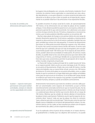 38 ciudades para la gente
los lugares más privilegiados son: cercanía, vista frontal y nivelación. Por el
contrario, los asientos menos apreciados se caracterizan por estar ubica-
dos lateralmente y a una gran distancia. La menos atractiva de todas es la
ubicación en la altura, ya que si bien se puede ver el espectáculo, segura-
mente no se podrán observar ni las emociones ni las expresiones faciales.
Es posible encontrar el campo social de la visión, de aproximadamente
100 metros, en las dimensiones de casi todas las plazas de las ciudades
antiguas. A esta distancia podemos pararnos en una esquina y obtener un
panorama general de lo que está ocurriendo. Con adentrarse unos pasos
y entrar al rango entre los 60 y los 70 metros, empezamos a reconocer los
rostros y por lo tanto podemos identiﬁcar quiénes se encuentran allí.
Muchas viejas plazas de Europa se encuentran dentro de este rango de
tamaño. Raramente superan los 10 mil metros cuadrados y, mientras que la
mayoría se ubica entre los 6 y los 8 mil metros cuadrados, también hay una
gran cantidad que incluso son más pequeñas. Si miramos las dimensiones
que tienen, es infrecuente encontrar distancias mayores a los 100 metros.
Es mucho más común encontrar tramos de 80 a 90 metros. El ancho varía
entre las que son cuadradas y las que son más rectangulares, pero una pla-
za promedio puede medir 100 metros por 70. En espacios de estas dimen-
siones, pueden observarse actividades en todas partes. Al caminar a través
de ellos, es posible observar las caras de las personas que están dentro del
rango de los 25 metros, y así distinguir detalles de sus expresiones faciales.
Está claro que estas características permiten la percepción de lo mejor de
ambos mundos: el general y el particular.
La Piazza del Campo, la plaza principal de la ciudad toscana de Siena,
es un espacio grande. Sobre una de sus caras más largas, la de 135 metros,
se encuentra el Ayuntamiento. El lado más corto mide 90 metros. Una ﬁla
interna de bolardos crea un nuevo límite virtual, cercano a los 100 metros
de distancia. El centro de la plaza se encuentra rehundido, como un plato
hondo, lo que lo convierte en un lugar ideal tanto para realizar actividades
como para ver qué ocurre en el entorno. Es en la Plaza del Campo donde
se evidencia que hasta en los espacios muy grandes se puede hallar la di-
mensión humana, siempre y cuando se lo diseñe correctamente.
Anteriormente mencionamos que tanto los senderos como las calles pue-
den ser caracterizados como espacios de movimiento, ya que su forma
está directamente conectada a la forma en que se mueven los pies. Así, las
plazas asumen una forma espacial que está en sintonía con el ojo humano
y su potencial para observar hechos que ocurren dentro de un rango de
100 metros. Mientras que las señales de tránsito alientan el movimiento,
las plazas invitan a permanecer. Podríamos asumir que los espacios de mo-
vimiento dicen “avance”, toda vez que las plazas nos dicen lo contrario:
“pare y observe qué está ocurriendo aquí”. Tanto los pies como los ojos han
dejado marcas indelebles en la historia del planeamiento urbano. Los ele-
mentos básicos con los cuales se hace arquitectura urbana son el espacio
de movimiento (las calles) y el de la experiencia (la plaza).
Ya se ha explicado cómo el precio de las entradas en un teatro disminu-
ye gradualmente a medida que nos alejamos del escenario y no puede
la escala, los sentidos y las
dimensiones del espacio urbano
la plaza — espacios tanto para
permanecer como para realizar
actividades, siempre en relación
con las capacidades de la visión
un aparato sensorial horizontal
 