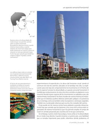 el sentido y la escala 39
50°–55°
70°–80°
10°
un aparato sensorial horizontal
Los ediﬁcios bajos están en sintonía
con el aparato sensorial horizontal
del hombre,a diferencia de las
construcciones más altas (Bo01 y el
Turning Torso,Malmo,Suecia).
Nuestra vista se ha desarrollado de
modo tal que nos permite caminar
sobre un plano horizontal.
No podemos observar mucho cuando
miramos hacia arriba,y cuando
tratamos de mirar hacia abajo para
eludir obstáculos en nuestro camino,la
situación es solo parcialmente mejor.
A esto hay que sumarle que tendemos
a bajar la cabeza 10 grados cuando
caminamos.5
El hecho de que generalmente la
verdulería se ubique en la parte
delantera de un comercio es un
testimonio certero acerca de cómo se
comporta nuestro campo de visión.
experimentarse el espectáculo a la altura del horizonte visual, siendo el
súmmum de esto los asientos ubicados en la bandeja más alta. La expli-
cación para este tipo de comportamiento la encontramos en el hecho de
que la especie humana ha desarrollado un aparato sensorial horizontal. A
medida que evolucionamos, la vista y los otros sentidos se adaptaron a una
situación donde la gran mayoría de los movimientos se realizaba a pie y de
manera lineal y horizontal.En las fases iniciales de nuestra historia,era impor-
tante que el individuo pudiera detectar potenciales peligros o la presencia
de un enemigo,como así también evitar escorpiones o amenazas vegetales.
También era crucial poder observar qué ocurría a los costados del camino.
El ojo puede ver de manera certera hacia adelante a grandes distancias.
A esto hay que sumarle que los bastones y los conos de la retina están or-
ganizados de manera horizontal, lo que nos permite ampliar el campo de
visión en sentido perpendicular a la dirección en la que caminamos.
Sin embargo, nuestra visión hacia abajo y hacia arriba se ha desarrollado
de un modo muy distinto. Cuando miramos a nuestros pies, una habilidad
que se tornaba importante para poder vislumbrar donde pisábamos, el
 