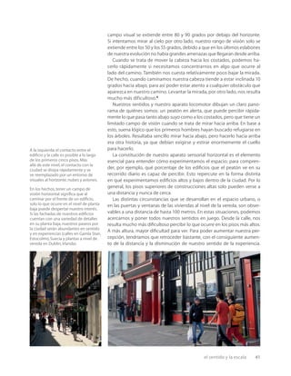 el sentido y la escala 41
campo visual se extiende entre 80 y 90 grados por debajo del horizonte.
Si intentamos mirar al cielo por otro lado, nuestro rango de visión solo se
extiende entre los 50 y los 55 grados, debido a que en los últimos eslabones
de nuestra evolución no había grandes amenazas que llegaran desde arriba.
Cuando se trata de mover la cabeza hacia los costados, podemos ha-
cerlo rápidamente si necesitamos concentrarnos en algo que ocurre al
lado del camino. También nos cuesta relativamente poco bajar la mirada.
De hecho, cuando caminamos nuestra cabeza tiende a estar inclinada 10
grados hacia abajo, para así poder estar atento a cualquier obstáculo que
aparezca en nuestro camino. Levantar la mirada, por otro lado, nos resulta
mucho más dificultoso.6
Nuestros sentidos y nuestro aparato locomotor dibujan un claro pano-
rama de quiénes somos: un peatón en alerta, que puede percibir rápida-
mente lo que pasa tanto abajo suyo como a los costados, pero que tiene un
limitado campo de visión cuando se trata de mirar hacia arriba. En base a
esto, suena lógico que los primeros hombres hayan buscado refugiarse en
los árboles. Resultaba sencillo mirar hacia abajo, pero hacerlo hacia arriba
era otra historia, ya que debían exigirse y estirar enormemente el cuello
para hacerlo.
La constitución de nuestro aparato sensorial horizontal es el elemento
esencial para entender cómo experimentamos el espacio; para compren-
der, por ejemplo, qué porcentaje de los ediﬁcios que el peatón ve en su
recorrido diario es capaz de percibir. Esto repercute en la forma distinta
en qué experimentamos ediﬁcios altos y bajos dentro de la ciudad. Por lo
general, los pisos superiores de construcciones altas solo pueden verse a
una distancia y nunca de cerca.
Las distintas circunstancias que se desarrollan en el espacio urbano, o
en las puertas y ventanas de las viviendas al nivel de la vereda, son obser-
vables a una distancia de hasta 100 metros. En estas situaciones, podemos
acercarnos y poner todos nuestros sentidos en juego. Desde la calle, nos
resulta mucho más diﬁcultoso percibir lo que ocurre en los pisos más altos.
A más altura, mayor diﬁcultad para ver. Para poder aumentar nuestra per-
cepción, tendríamos que retroceder bastante, con el consiguiente aumen-
to de la distancia y la disminución de nuestro sentido de la experiencia.
A la izquierda:el contacto entre el
ediﬁcio y la calle es posible a lo largo
de los primeros cinco pisos.Más
allá de este nivel,el contacto con la
ciudad se disipa rápidamente y se
ve reemplazado por un entorno de
visuales al horizonte,nubes y aviones.
En los hechos,tener un campo de
visión horizontal signiﬁca que al
caminar por el frente de un ediﬁcio,
solo lo que ocurre en el nivel de planta
baja puede despertar nuestro interés.
Si las fachadas de nuestros ediﬁcios
cuentan con una variedad de detalles
en su planta baja,nuestros paseos por
la ciudad serán abundantes en sentido
y en experiencias (calles en Gamla Stan,
Estocolmo,Suecia y plantas a nivel de
vereda en Dublín,Irlanda).
 