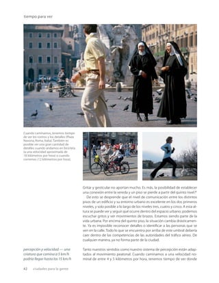 42 ciudades para la gente
Cuando caminamos, tenemos tiempo
de ver los rostros y los detalles (Plaza
Navona, Roma, Italia).También es
posible ver una gran cantidad de
detalles cuando andamos en bicicleta
(a una velocidad aproximada de
18 kilómetros por hora) o cuando
corremos (12 kilómetros por hora).
tiempo para ver
Gritar y gesticular no aportan mucho. Es más, la posibilidad de establecer
una conexión entre la vereda y un piso se pierde a partir del quinto nivel.7
De esto se desprende que el nivel de comunicación entre los distintos
pisos de un ediﬁcio y su entorno urbano es excelente en los dos primeros
niveles, y solo posible a lo largo de los niveles tres, cuatro y cinco. A esta al-
tura se puede ver y seguir qué ocurre dentro del espacio urbano; podemos
escuchar gritos y ver movimientos de brazos. Estamos siendo parte de la
vida urbana. Por encima del quinto piso, la situación cambia drásticamen-
te. Ya es imposible reconocer detalles o identiﬁcar a las personas que se
ven en la calle. Todo lo que se encuentra por arriba de este umbral debería
caer dentro de las competencias de las autoridades del tráﬁco aéreo. De
cualquier manera, ya no forma parte de la ciudad.
Tanto nuestros sentidos como nuestro sistema de percepción están adap-
tados al movimiento peatonal. Cuando caminamos a una velocidad no-
minal de entre 4 y 5 kilómetros por hora, tenemos tiempo de ver donde
percepción y velocidad — una
criatura que camina a 5 km/h
podría llegar hasta los 15 km/h
 