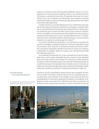 el sentido y la escala 43
La arquitectura de los 5 km por hora y la
arquitectura de los 60 km por hora.
pisamos y de observar qué está ocurriendo alrededor nuestro. Si nos en-
contramos con otras personas, podemos verlas a una distancia de hasta
100 metros, y transcurrirán entre 60 y 70 segundos hasta que nos encon-
tremos cara a cara. El volumen de información que recogemos aumenta
dentro de este lapso, y tenemos tiempo de sobra para procesar estos datos
y reaccionar adecuadamente.
Cuando corremos, a una velocidad de entre 10 y 12 kilómetros por hora,
aún somos capaces de procesar impresiones sensoriales y así poder obte-
ner un cierto nivel de control sobre lo que está pasando en nuestro entor-
no, asumiendo que el camino es plano y que lo que sucede es mediana-
mente entendible. Es interesante notar que la experiencia del corredor se
asemeja a la del ciclista, que circula a una velocidad de entre 15 y 20 kiló-
metros por hora. Al andar en bicicleta, también tenemos un buen contacto
sensorial con la gente y los eventos que nos rodean.8
Si el camino está lleno de obstáculos, o si el panorama se presenta de
una forma compleja, automáticamente disminuimos la velocidad a la que
nos movemos. De lo contrario, no tendríamos tiempo de observar, enten-
der y reaccionar. Para poder entender el escenario en el que nos movemos
y aprehender los detalles, debemos circular a una velocidad aproximada
de 5 kilómetros por hora.
Los accidentes de automóvil son un buen ejemplo para ilustrar lo impor-
tante que es, para nuestra capacidad cognitiva, moverse a baja velocidad.
Basta ver lo que sucede en el carril que va en dirección contraria al hecho,
donde los conductores llegan a pasar casi a paso de hombre para poder ver
y entender qué pasó. Otro ejemplo menos macabro se da en el caso de un
orador que hace pasar las diapositivas de su exposición demasiado rápido,
hasta que la audiencia le pide que se detenga más tiempo en cada una.
Cuando se circula a velocidades mayores que las que se registran al cami-
nar o al andar en bicicleta, nuestras chances de ver y entender qué ocu-
rre disminuyen enormemente. En las ciudades viejas, donde el tránsito es
principalmente el movimiento peatonal, los espacios y los ediﬁcios se di-
señaron en base a la escala de los 5 kilómetros por hora. Los peatones no
necesitan mucho espacio para maniobrar, y tienen el suﬁciente tiempo de
la escala humana
— y la escala del automóvil
 