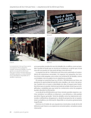 44 ciudades para la gente
5 km/h 60 km/h
5 km/h 60 km/h
La escala de los 5 km por hora cuenta
con espacios chicos,pequeños
carteles,numerosos detalles y mucha
gente.La escala de los 60 km por
hora,por su parte,necesita espacios y
señalética grande,y no tiene detalles.
A esa velocidad,es imposible ver ni
detalles ni personas.
arquitectura de los 5 km por hora — arquitectura de los 60 km por hora
ocio para poder estudiar de cerca los detalles de un ediﬁcio, como así tam-
bién estudiar el fondo que se recorta en la distancia. La gente que circula
cerca de uno puede ser vista tanto de lejos como de cerca.
La arquitectura de los 5 kilómetros por hora está sustentada en la abun-
dancia de impresiones sensoriales. Los espacios son pequeños, las cons-
trucciones están pegadas unas a otras y la combinación de detalles, rostros
y actividades crea una paleta rica en experiencias sensibles.
Al manejar un automóvil que va a 50, 80 o 100 kilómetros por hora, nos
perdemos la oportunidad de percibir estos detalles y de mirar a las perso-
nas. Cuando uno se mueve a velocidades tan altas, el espacio para manio-
brar tiene que ser grande, mientras que todas las señales tienen que ser sim-
pliﬁcadas y ampliadas para que tanto los conductores como los pasajeros
puedan absorber la información.
La escala de los 60 kilómetros por hora necesita grandes espacios y an-
chas carreteras. Los ediﬁcios se observan a una distancia, y solo pueden
percibirse ﬁguras generales. Tanto los detalles como las experiencias sen-
soriales multifacéticas desaparecen y, desde la perspectiva de un peatón,
toda la señalética y la información disponible se encuentra groseramente
magniﬁcada.
Caminar en el medio de una arquitectura construida a escala de los 60
kilómetros por hora es una experiencia sensorial pobre, cansadora y poco
interesante.
 
