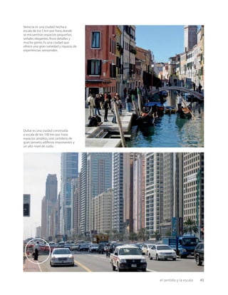 el sentido y la escala 45
Venecia es una ciudad hecha a
escala de los 5 km por hora,donde
se encuentran espacios pequeños,
señales elegantes,ﬁnos detalles y
mucha gente.Es una ciudad que
ofrece una gran variedad y riqueza de
experiencias sensoriales.
Dubai es una ciudad construida
a escala de los 100 km por hora:
espacios amplios,una cartelería de
gran tamaño,ediﬁcios imponentes y
un alto nivel de ruido.
 