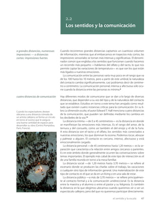 el sentido y la escala 47
a grandes distancias, numerosas
impresiones — a distancias
cortas: impresiones fuertes
Cuando los espectadores desean
ubicarse a una distancia cómoda de
un artista callejero, se forma un círculo
en torno al suceso que le asegura
una buena cantidad de espacio para
desarrollar su obra (Centro Pompidou,
París, Francia).
2.2
Los sentidos y la comunicación
Cuando recorremos grandes distancias captamos un cuantioso volumen
de información, mientras que al embarcarnos en trayectos más cortos, las
impresiones sensoriales se tornan más intensas y signiﬁcativas. El denomi-
nador común que engloba a los sentidos que funcionan cuando hacemos
un recorrido más pequeño —hablamos del olfato y del tacto, lo que nos
permite captar las variaciones de temperatura— es que son los que están
más ligados a nuestras emociones.
La comunicación entre las personas varía muy poco en el rango que va
de los 100 hasta los 10 metros, pero a partir de este umbral, la naturaleza
del contacto cambia signiﬁcativamente, casi podríamos decir de centíme-
tro a centímetro. La comunicación personal, intensa y afectuosa solo ocu-
rre cuando la distancia entre las personas es mínima.9
Hay diferentes modos de comunicarse que se dan a lo largo de diversas
distancias, que dependen a su vez del tipo y de la naturaleza del contacto
que se establece. Estudios en torno a este tema han arrojado como resul-
tado que existen cuatro instancias críticas para la comunicación. En su li-
bro La dimensión oculta, el autor Edward T. Hall menciona cuatro distancias
de la comunicación, que pueden ser deﬁnidas mediante los cambios en
los decibeles de la voz.10
La distancia íntima —de 0 a 45 centímetros— es la distancia en donde
se manifiestan las emociones más intensas. Es el rango del amor, de la
ternura y del consuelo, como así también el del enojo y el de la furia.
A esta distancia son el tacto y el olfato, los sentidos más conectados a
nuestras emociones, los que dominan la escena. Podemos tocar, abrazar
y palmear a alguien. El contacto es cercano, intenso, afectuoso y está
emocionalmente cargado.
La distancia personal —de 45 centímetros hasta 1,20 metros— es la se-
paración que caracteriza a la relación entre amigos cercanos o parientes.
Es en este ámbito donde generalmente ocurren las conversaciones sobre
temas importantes. El ejemplo más cabal de este tipo de interacción es el
de una familia reunida en torno a la mesa familiar.
La distancia social —de 1,20 metros hasta 3,70 metros— se reﬁere al
escenario donde se producen las charlas sobre el trabajo, las vacaciones
o cualquier otro tipo de información general. Una materialización de este
tipo de contacto es el que se da en un living o en una sala de estar.
La distancia pública —a más de 3,70 metros— se reﬁere principalmen-
te al contacto formal y a la comunicación unidireccional. Es la distancia
entre la maestra y el alumno o entre el pastor y su feligresía. Es también
la distancia en la que elegimos ubicarnos cuando queremos oír o ver un
espectáculo callejero, pero del que no queremos participar directamente.
cuatro distancias de comunicación
 