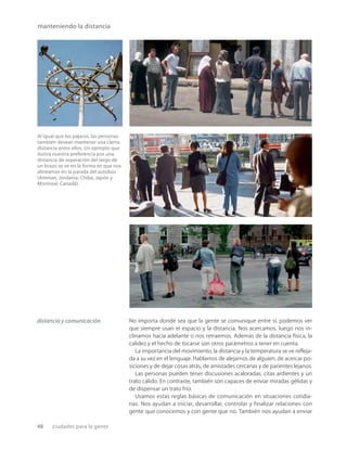 48 ciudades para la gente
manteniendo la distancia
Al igual que los pájaros, las personas
también desean mantener una cierta
distancia entre ellos. Un ejemplo que
ilustra nuestra preferencia por una
distancia de separación del largo de
un brazo se ve en la forma en que nos
alineamos en la parada del autobús
(Amman, Jordania; Chiba, Japón y
Montreal, Canadá).
No importa donde sea que la gente se comunique entre sí, podemos ver
que siempre usan el espacio y la distancia. Nos acercamos, luego nos in-
clinamos hacia adelante o nos retraemos. Además de la distancia física, la
calidez y el hecho de tocarse son otros parámetros a tener en cuenta.
La importancia del movimiento, la distancia y la temperatura se ve reﬂeja-
da a su vez en el lenguaje. Hablamos de alejarnos de alguien, de acercar po-
siciones y de dejar cosas atrás, de amistades cercanas y de parientes lejanos.
Las personas pueden tener discusiones acaloradas, citas ardientes y un
trato cálido. En contraste, también son capaces de enviar miradas gélidas y
de dispensar un trato frío.
Usamos estas reglas básicas de comunicación en situaciones cotidia-
nas. Nos ayudan a iniciar, desarrollar, controlar y finalizar relaciones con
gente que conocemos y con gente que no. También nos ayudan a enviar
distancia y comunicación
 