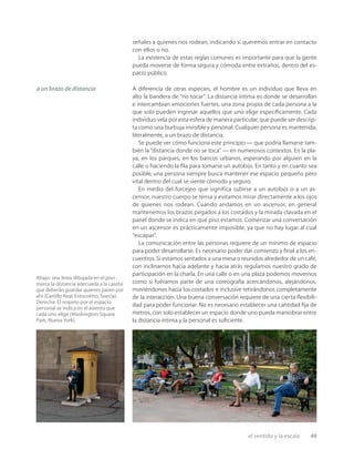 el sentido y la escala 49
señales a quienes nos rodean, indicando si queremos entrar en contacto
con ellos o no.
La existencia de estas reglas comunes es importante para que la gente
pueda moverse de forma segura y cómoda entre extraños, dentro del es-
pacio público.
A diferencia de otras especies, el hombre es un individuo que lleva en
alto la bandera de “no tocar”. La distancia íntima es donde se desarrollan
e intercambian emociones fuertes, una zona propia de cada persona a la
que solo pueden ingresar aquellos que uno elige especíﬁcamente. Cada
individuo vela por esta esfera de manera particular, que puede ser descrip-
ta como una burbuja invisible y personal. Cualquier persona es mantenida,
literalmente, a un brazo de distancia.
Se puede ver cómo funciona este principio — que podría llamarse tam-
bién la “distancia donde no se toca” — en numerosos contextos. En la pla-
ya, en los parques, en los bancos urbanos, esperando por alguien en la
calle o haciendo la ﬁla para tomarse un autobús. En tanto y en cuanto sea
posible, una persona siempre busca mantener ese espacio pequeño pero
vital dentro del cual se siente cómodo y seguro.
En medio del forcejeo que significa subirse a un autobús o a un as-
censor, nuestro cuerpo se tensa y evitamos mirar directamente a los ojos
de quienes nos rodean. Cuando andamos en un ascensor, en general
mantenemos los brazos pegados a los costados y la mirada clavada en el
panel donde se indica en qué piso estamos. Comenzar una conversación
en un ascensor es prácticamente imposible, ya que no hay lugar al cual
“escapar”.
La comunicación entre las personas requiere de un mínimo de espacio
para poder desarrollarse. Es necesario poder dar comienzo y ﬁnal a los en-
cuentros. Si estamos sentados a una mesa o reunidos alrededor de un café,
con inclinarnos hacia adelante y hacia atrás regulamos nuestro grado de
participación en la charla. En una calle o en una plaza podemos movernos
como si fuéramos parte de una coreografía acercándonos, alejándonos,
moviéndonos hacia los costados e inclusive retirándonos completamente
de la interacción. Una buena conversación requiere de una cierta ﬂexibili-
dad para poder funcionar. No es necesario establecer una cantidad ﬁja de
metros, con solo establecer un espacio donde uno pueda maniobrar entre
la distancia íntima y la personal es suﬁciente.
a un brazo de distancia
Abajo: una línea dibujada en el piso
marca la distancia adecuada a la caseta
que deberán guardar quienes pasen por
ahí (Castillo Real, Estocolmo, Suecia).
Derecha: El respeto por el espacio
personal se indica en el asiento que
cada uno elige (Washington Square
Park, Nueva York).
 