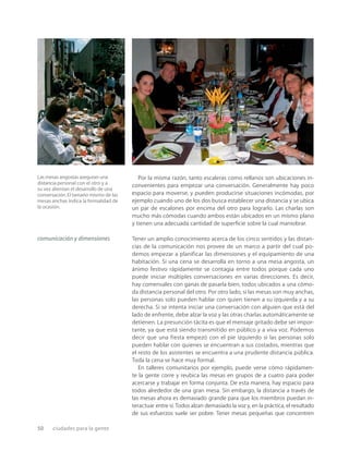 50 ciudades para la gente
Por la misma razón, tanto escaleras como rellanos son ubicaciones in-
convenientes para empezar una conversación. Generalmente hay poco
espacio para moverse, y pueden producirse situaciones incómodas, por
ejemplo cuando uno de los dos busca establecer una distancia y se ubica
un par de escalones por encima del otro para lograrlo. Las charlas son
mucho más cómodas cuando ambos están ubicados en un mismo plano
y tienen una adecuada cantidad de superﬁcie sobre la cual maniobrar.
Tener un amplio conocimiento acerca de los cinco sentidos y las distan-
cias de la comunicación nos provee de un marco a partir del cual po-
demos empezar a planificar las dimensiones y el equipamiento de una
habitación. Si una cena se desarrolla en torno a una mesa angosta, un
ánimo festivo rápidamente se contagia entre todos porque cada uno
puede iniciar múltiples conversaciones en varias direcciones. Es decir,
hay comensales con ganas de pasarla bien, todos ubicados a una cómo-
da distancia personal del otro. Por otro lado, si las mesas son muy anchas,
las personas solo pueden hablar con quien tienen a su izquierda y a su
derecha. Si se intenta iniciar una conversación con alguien que está del
lado de enfrente, debe alzar la voz y las otras charlas automáticamente se
detienen. La presunción tácita es que el mensaje gritado debe ser impor-
tante, ya que está siendo transmitido en público y a viva voz. Podemos
decir que una fiesta empezó con el pie izquierdo si las personas solo
pueden hablar con quienes se encuentran a sus costados, mientras que
el resto de los asistentes se encuentra a una prudente distancia pública.
Toda la cena se hace muy formal.
En talleres comunitarios por ejemplo, puede verse cómo rápidamen-
te la gente corre y reubica las mesas en grupos de a cuatro para poder
acercarse y trabajar en forma conjunta. De esta manera, hay espacio para
todos alrededor de una gran mesa. Sin embargo, la distancia a través de
las mesas ahora es demasiado grande para que los miembros puedan in-
teractuar entre sí. Todos alzan demasiado la voz y, en la práctica, el resultado
de sus esfuerzos suele ser pobre. Tener mesas pequeñas que concentren
comunicación y dimensiones
Las mesas angostas aseguran una
distancia personal con el otro y a
su vez alientan el desarrollo de una
conversación.El tamaño mismo de las
mesas anchas indica la formalidad de
la ocasión.
 