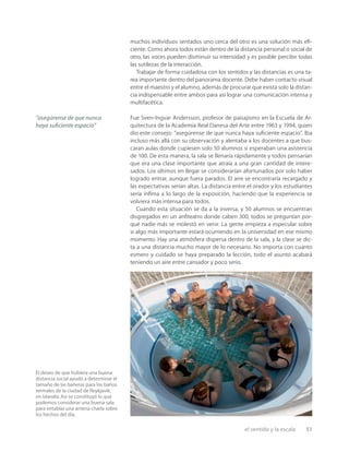 el sentido y la escala 51
muchos individuos sentados uno cerca del otro es una solución más eﬁ-
ciente. Como ahora todos están dentro de la distancia personal o social de
otro, las voces pueden disminuir su intensidad y es posible percibir todas
las sutilezas de la interacción.
Trabajar de forma cuidadosa con los sentidos y las distancias es una ta-
rea importante dentro del panorama docente. Debe haber contacto visual
entre el maestro y el alumno, además de procurar que exista solo la distan-
cia indispensable entre ambos para así lograr una comunicación intensa y
multifacética.
Fue Sven-Ingvar Andersson, profesor de paisajismo en la Escuela de Ar-
quitectura de la Academia Real Danesa del Arte entre 1963 y 1994, quien
dio este consejo: “asegúrense de que nunca haya suﬁciente espacio”. Iba
incluso más allá con su observación y alentaba a los docentes a que bus-
caran aulas donde cupiesen solo 50 alumnos si esperaban una asistencia
de 100. De esta manera, la sala se llenaría rápidamente y todos pensarían
que era una clase importante que atraía a una gran cantidad de intere-
sados. Los últimos en llegar se considerarían afortunados por solo haber
logrado entrar, aunque fuera parados. El aire se encontraría recargado y
las expectativas serían altas. La distancia entre el orador y los estudiantes
sería ínﬁma a lo largo de la exposición, haciendo que la experiencia se
volviera más intensa para todos.
Cuando esta situación se da a la inversa, y 50 alumnos se encuentran
disgregados en un anﬁteatro donde caben 300, todos se preguntan por-
qué nadie más se molestó en venir. La gente empieza a especular sobre
si algo más importante estará ocurriendo en la universidad en ese mismo
momento. Hay una atmósfera dispersa dentro de la sala, y la clase se dic-
ta a una distancia mucho mayor de lo necesario. No importa con cuanto
esmero y cuidado se haya preparado la lección, todo el asunto acabará
teniendo un aire entre cansador y poco serio.
“asegúrense de que nunca
haya suﬁciente espacio”
El deseo de que hubiera una buena
distancia social ayudó a determinar el
tamaño de las bañeras para los baños
termales de la ciudad de Reykjavik,
en Islandia.Así se constituyó lo que
podemos considerar una buena sala
para entablar una amena charla sobre
los hechos del día.
 