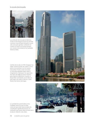 54 ciudades para la gente
la escala destrozada
La confusión de la escala en Venecia.
Si bien la tecnología actual nos permite
construir cosas de gran tamaño,a veces
solo sirve para generar confusión en
cuanto a lo que es la escala humana
(un crucero visto desde la Via Garibaldi,
Venecia,Italia).
Cambio de escala en el Rio Singapur.Las
viejas construcciones de cuatro o cinco
pisos se encuentran con los nuevos
rascacielos.Frente a este escenario,
no sería descabellado dejar volar la
imaginación y fantasear con que estos
dos tipos de ediﬁcios fueron hechos
para especies diferentes.Cuando se
desarrollan actividades al aire libre en
este lugar,casi todas se llevan a cabo
frente a las torres más bajas.
La cantidad de automóviles en las
ciudades,tanto los que circulan
como los que están estacionados,ha
contribuido signiﬁcativamente a la
confusión que existe sobre el tema de la
escala en relación a las urbes.
 