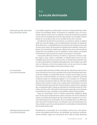 el sentido y la escala 55
2.3
La escala destrozada
Las ciudades orgánicas y tradicionales crecieron a lo largo del tiempo sobre
la base de actividades diarias. El transporte se realizaba a pie y el conoci-
miento sobre la construcción se adquiría a través de la experiencia ganada
con los años. El resultado de esta forma de proceder eran ciudades materia-
lizadas en una escala acorde con los sentidos de los seres humanos.
Actualmente, las decisiones que afectan a un proyecto urbano se realizan
sobre una mesa de trabajo, y casi inmediatamente se procede a la realización
de las directrices. La velocidad de las nuevas formas de transporte y la escala,
muchas veces masiva, de los proyectos arquitectónicos plantean nuevos pro-
blemas. El conocimiento empírico que solíamos tener acerca de la escala y la
proporción se ha perdido, lo que ha resultado en áreas urbanas construidas
en dimensiones que las personas sienten como ajenas e incómodas.
Si buscamos alentar la marcha y el ciclismo, si queremos construir ciuda-
des seguras, sanas, vitales y sostenibles, es indispensable conocer en pro-
fundidad cómo funciona la escala humana. Es fundamental entender esto,
no solo si pretendemos emplearla adecuadamente, sino también para saber
cómo se relaciona con las otras proporciones con las que entra en juego,
tanto la que está por debajo como la que está por arriba.
La irrupción del automóvil y el tráﬁco vehicular han sido factores decisivos en
crear confusión en torno a los conceptos de la escala y las proporciones den-
tro de las ciudades.Los automóviles de por sí ocupan mucho lugar.Los auto-
buses y los camiones también son enormes, y hasta un pequeño automóvil
compacto puede ser considerado gigante si se lo compara con el espacio
que necesita una persona.Todos los vehículos abarcan una gran cantidad de
espacio, tanto cuando circulan como cuando están estacionados. Una zona
de estacionamiento para solo 20 o 30 automóviles ocupa la misma superﬁcie
que una pequeña plaza. Cuando la velocidad de movimiento pasa de 5 kiló-
metros por hora a 60 o 100,todas las dimensiones espaciales se incrementan
enormemente,lo que contribuye a crear perﬁles urbanos distorsionados.
Tanto los automóviles como el tránsito representan problemas desde
hace 50 años para el planeamiento urbano. Durante este mismo período, la
escala y el sentido de la proporción han comenzado a adaptarse a un esce-
nario dominado por los automóviles. No se ha podido hacer una diferencia-
ción real entre la escala humana y la vehicular como dos dimensiones dis-
tintas, debido a que el tema del automóvil ha confundido el entendimiento
del concepto de la escala.
Paralelamente al desarrollo de la tecnología constructiva y del agrava-
miento del problema del tránsito, las ideologías que dominan el planea-
miento también cargan con una porción de la culpa al utilizar distancias
los automóviles
y la escala destrozada
ideologías de planeamiento
y la escala destrozada
demasiado grande, demasiado
alto y demasiado rápido
 