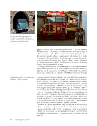 56 ciudades para la gente
Hasta un automóvil pequeño se ve
grande en una ciudad medieval,y un
autobús escolar ocupa una calle entera
(Santiago Atitlán,Guatemala).
gigantes, ediﬁcios altos y una arquitectura “veloz”. El rechazo del Movi-
miento Moderno a las calles y a la ciudad tradicional de las décadas del 20
y del 30, y su apego a los ideales funcionalistas de la higiene y las vivien-
das bien iluminadas resultaron en postales de urbes altísimas en medio
de autopistas. Caminar, andar en bicicleta y encontrarse con otros en un
espacio urbano no formaban parte de esas visiones, lo que en las déca-
das siguientes tuvo un impacto significativo en los nuevos desarrollos
urbanos realizados en todo el mundo.
Si en algún momento de la historia a los planiﬁcadores se les hubiera pe-
dido que diseñaran ciudades que diﬁcultaran la vida y que desalentaran a
la gente a salir de sus casas, no podrían haber hecho una labor más eﬁcien-
te que la que hicieron con las urbes del siglo XX basados en esta ideología.
Los desarrollos que se han producido en la sociedad, en la economía y en
la tecnología constructiva han terminado por conformar áreas urbanas y
ediﬁcios exentos a una escala sin precedentes. Una mayor riqueza resultó
en mayores necesidades de espacio para todas las actividades. Tanto las
empresas como las oﬁcinas, las tiendas y las casas: todo ha crecido. Las es-
tructuras y los encargos han crecido mientras que los tiempos de la obra se
han acelerado. Los avances tecnológicos han acompañado estos cambios
y nuevos métodos de producción han permitido construir ediﬁcios más
altos, más anchos y más largos. Mientras que anteriormente las ciudades se
ampliaban mediante la construcción de nuevos ediﬁcios, las nuevas áreas
urbanas actualmente son una colección de ediﬁcios resueltos en un visto-
so lenguaje arquitectónico, dispuestos de forma exenta y aleatoriamente
entre estructuras de estacionamiento y grandes autopistas.
Durante este mismo período, las ideas arquitectónicas han dejado de
enfocarse en ediﬁcios erigidos dentro de un contexto urbano, que a su
vez cuentan con elaborados detalles, para pasar a realizar proyectos indi-
viduales con un lenguaje muy complejo, pensados para maravillar desde
la distancia. Los imaginarios y los pensamientos son grandes, al igual que
la escala.
ediﬁcios inmensos, pensamientos
grandes, escala enorme
 