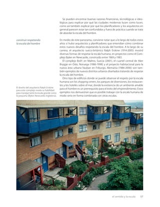 el sentido y la escala 57
El diseño del arquitecto Ralph Erskine
para este complejo revela su habilidad
para manejar tanto la escala grande como
la pequeña (Byker,Newcastle,Inglaterra).
Se pueden encontrar buenas razones ﬁnancieras, tecnológicas e ideo-
lógicas para explicar por qué las ciudades modernas lucen como lucen,
como así también explicar por qué los planiﬁcadores y los arquitectos en
general parecen estar tan confundidos y fuera de práctica cuando se trata
de abordar la escala del hombre.
En medio de este panorama, conviene notar que a lo largo de todos estos
años sí hubo arquitectos y planiﬁcadores que entendían cómo combinar
estos nuevos desafíos respetando la escala del hombre. A lo largo de su
carrera, el arquitecto sueco-británico Ralph Erskine (1914-2005) mostró
diversas formas de respetar la escala humana, en proyectos como el Com-
plejo Byker en Newcastle, construido entre 1969 y 1983.
El complejo Bo01 en Malmo, Suecia (2001), el cuartel central de Aker
Brygge en Oslo, Noruega (1986-1998) y el proyecto habitacional para la
nueva área urbana Vauban en Friburgo, Alemania (1986-2006) son tam-
bién ejemplos de nuevos distritos urbanos diseñados tratando de respetar
la escala del hombre.
Otro tipo de ediﬁcios donde se puede observar el respeto por la escala
humana son los shopping centers, los parques de diversiones, los restauran-
tes y los hoteles sobre el mar, donde la existencia de un ambiente amable
para el hombre es un prerrequisito para el éxito del emprendimiento. Estos
ejemplos nos demuestran que es posible trabajar con la escala humana de
modo serio en forma combinada con otras escalas.
construir respetando
la escala del hombre
 
