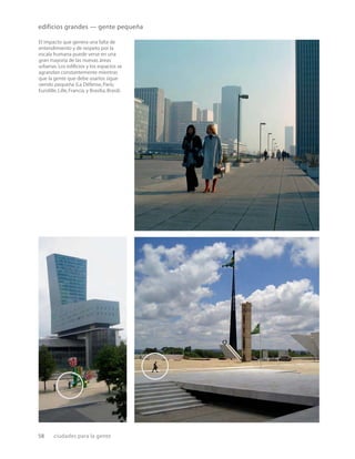 58 ciudades para la gente
El impacto que genera una falta de
entendimiento y de respeto por la
escala humana puede verse en una
gran mayoría de las nuevas áreas
urbanas.Los ediﬁcios y los espacios se
agrandan constantemente mientras
que la gente que debe usarlos sigue
siendo pequeña (La Défense,París;
Eurolille,Lille,Francia,y Brasilia,Brasil).
edificios grandes — gente pequeña
 